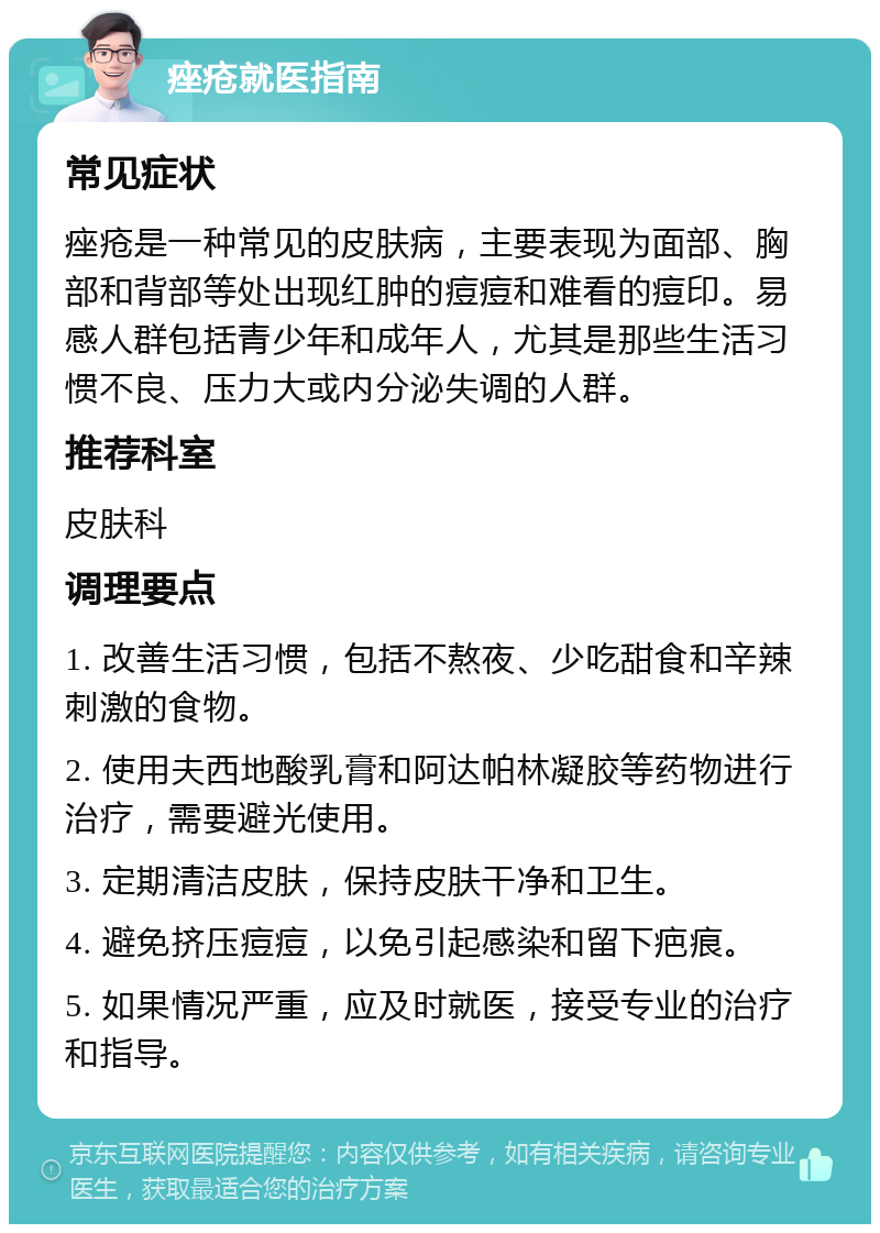 痤疮就医指南 常见症状 痤疮是一种常见的皮肤病，主要表现为面部、胸部和背部等处出现红肿的痘痘和难看的痘印。易感人群包括青少年和成年人，尤其是那些生活习惯不良、压力大或内分泌失调的人群。 推荐科室 皮肤科 调理要点 1. 改善生活习惯，包括不熬夜、少吃甜食和辛辣刺激的食物。 2. 使用夫西地酸乳膏和阿达帕林凝胶等药物进行治疗，需要避光使用。 3. 定期清洁皮肤，保持皮肤干净和卫生。 4. 避免挤压痘痘，以免引起感染和留下疤痕。 5. 如果情况严重，应及时就医，接受专业的治疗和指导。