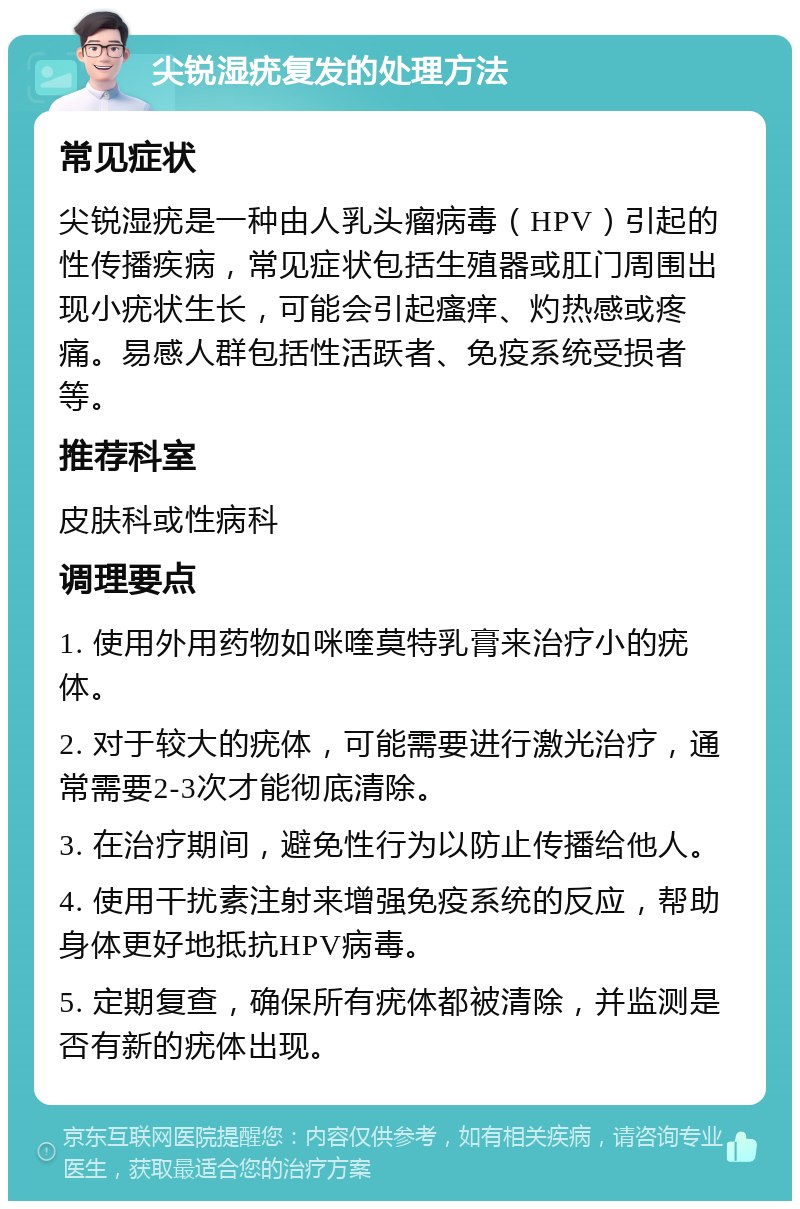 尖锐湿疣复发的处理方法 常见症状 尖锐湿疣是一种由人乳头瘤病毒（HPV）引起的性传播疾病，常见症状包括生殖器或肛门周围出现小疣状生长，可能会引起瘙痒、灼热感或疼痛。易感人群包括性活跃者、免疫系统受损者等。 推荐科室 皮肤科或性病科 调理要点 1. 使用外用药物如咪喹莫特乳膏来治疗小的疣体。 2. 对于较大的疣体，可能需要进行激光治疗，通常需要2-3次才能彻底清除。 3. 在治疗期间，避免性行为以防止传播给他人。 4. 使用干扰素注射来增强免疫系统的反应，帮助身体更好地抵抗HPV病毒。 5. 定期复查，确保所有疣体都被清除，并监测是否有新的疣体出现。