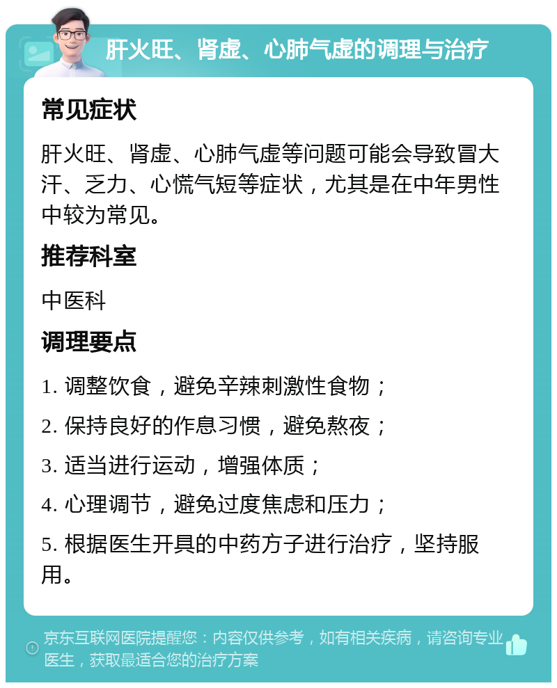 肝火旺、肾虚、心肺气虚的调理与治疗 常见症状 肝火旺、肾虚、心肺气虚等问题可能会导致冒大汗、乏力、心慌气短等症状，尤其是在中年男性中较为常见。 推荐科室 中医科 调理要点 1. 调整饮食，避免辛辣刺激性食物； 2. 保持良好的作息习惯，避免熬夜； 3. 适当进行运动，增强体质； 4. 心理调节，避免过度焦虑和压力； 5. 根据医生开具的中药方子进行治疗，坚持服用。