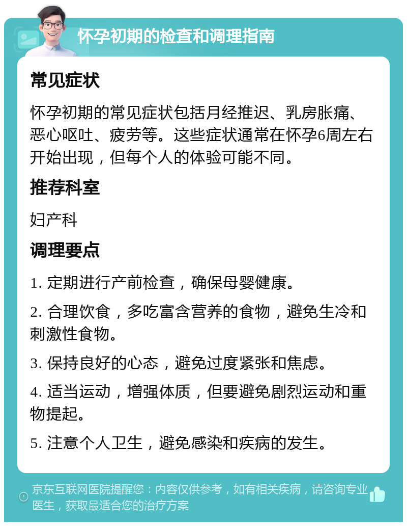 怀孕初期的检查和调理指南 常见症状 怀孕初期的常见症状包括月经推迟、乳房胀痛、恶心呕吐、疲劳等。这些症状通常在怀孕6周左右开始出现，但每个人的体验可能不同。 推荐科室 妇产科 调理要点 1. 定期进行产前检查，确保母婴健康。 2. 合理饮食，多吃富含营养的食物，避免生冷和刺激性食物。 3. 保持良好的心态，避免过度紧张和焦虑。 4. 适当运动，增强体质，但要避免剧烈运动和重物提起。 5. 注意个人卫生，避免感染和疾病的发生。