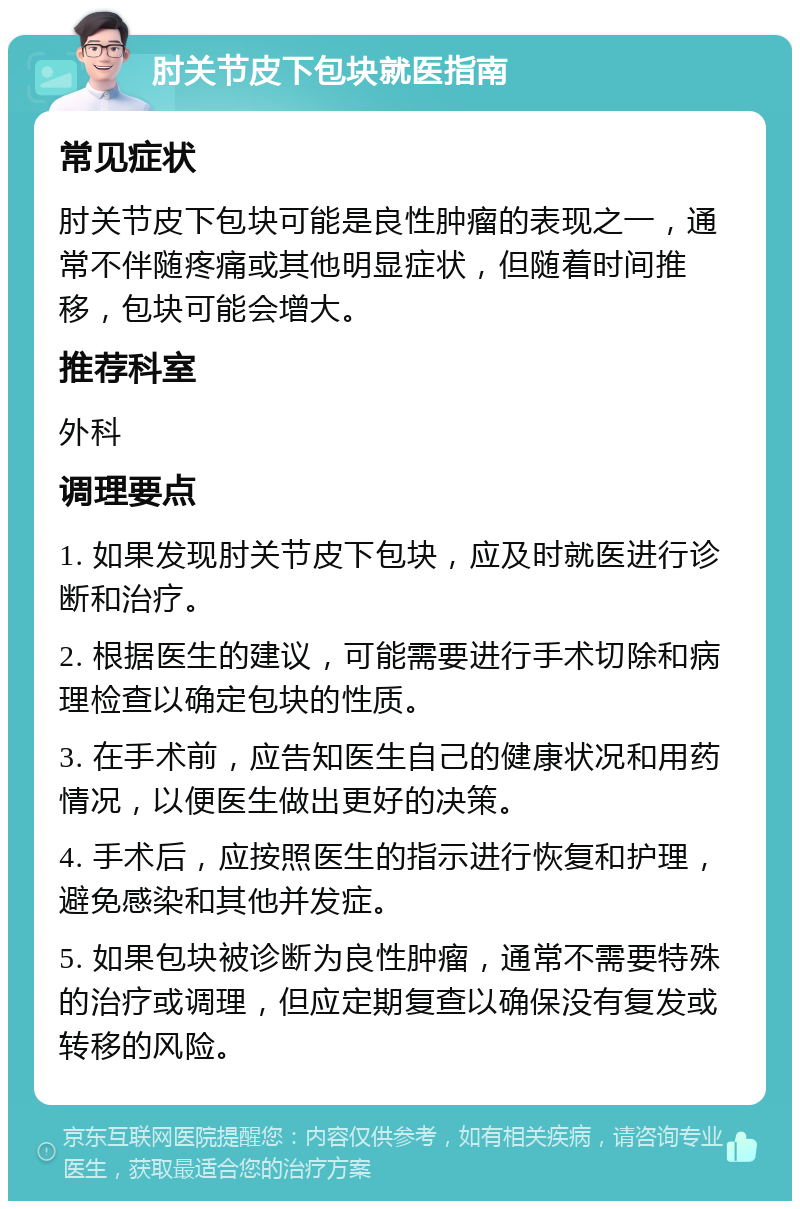 肘关节皮下包块就医指南 常见症状 肘关节皮下包块可能是良性肿瘤的表现之一，通常不伴随疼痛或其他明显症状，但随着时间推移，包块可能会增大。 推荐科室 外科 调理要点 1. 如果发现肘关节皮下包块，应及时就医进行诊断和治疗。 2. 根据医生的建议，可能需要进行手术切除和病理检查以确定包块的性质。 3. 在手术前，应告知医生自己的健康状况和用药情况，以便医生做出更好的决策。 4. 手术后，应按照医生的指示进行恢复和护理，避免感染和其他并发症。 5. 如果包块被诊断为良性肿瘤，通常不需要特殊的治疗或调理，但应定期复查以确保没有复发或转移的风险。