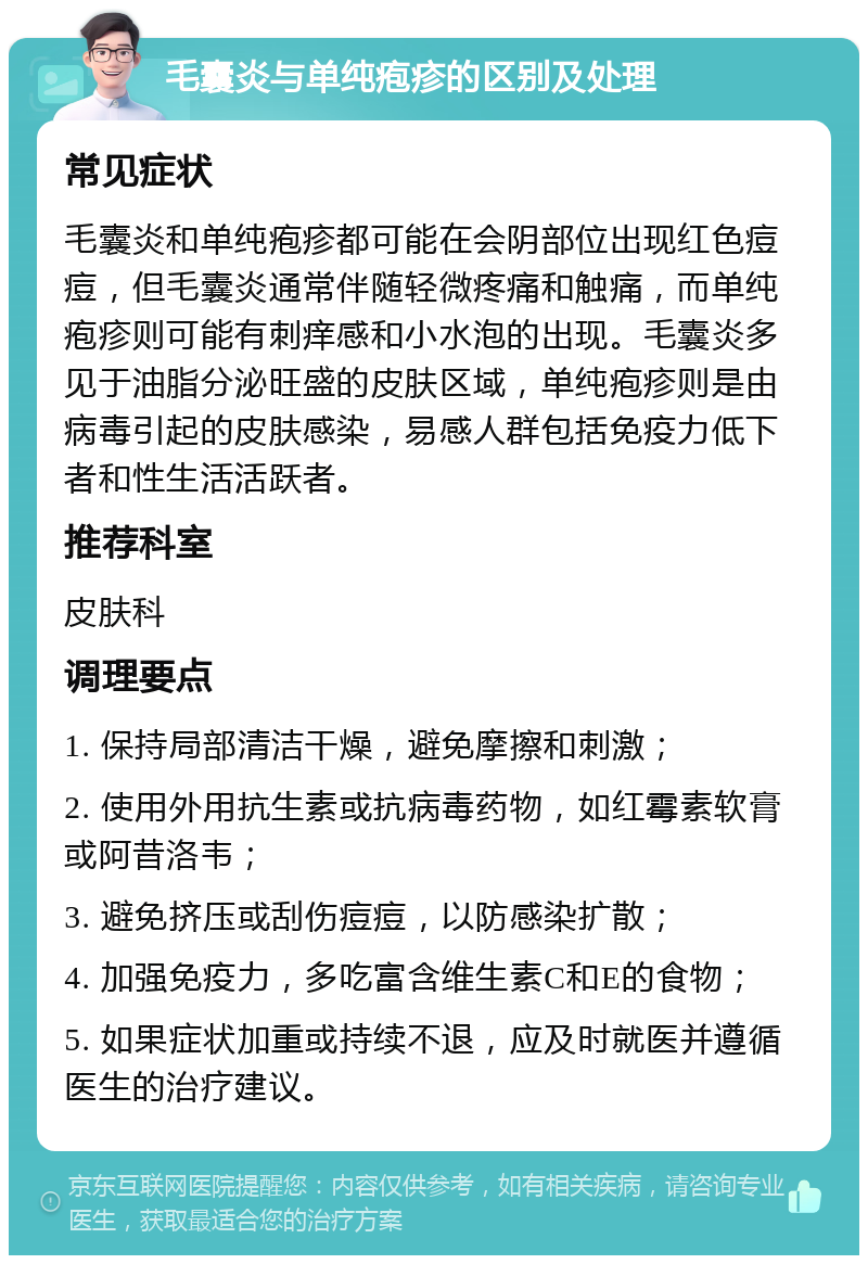 毛囊炎与单纯疱疹的区别及处理 常见症状 毛囊炎和单纯疱疹都可能在会阴部位出现红色痘痘，但毛囊炎通常伴随轻微疼痛和触痛，而单纯疱疹则可能有刺痒感和小水泡的出现。毛囊炎多见于油脂分泌旺盛的皮肤区域，单纯疱疹则是由病毒引起的皮肤感染，易感人群包括免疫力低下者和性生活活跃者。 推荐科室 皮肤科 调理要点 1. 保持局部清洁干燥，避免摩擦和刺激； 2. 使用外用抗生素或抗病毒药物，如红霉素软膏或阿昔洛韦； 3. 避免挤压或刮伤痘痘，以防感染扩散； 4. 加强免疫力，多吃富含维生素C和E的食物； 5. 如果症状加重或持续不退，应及时就医并遵循医生的治疗建议。