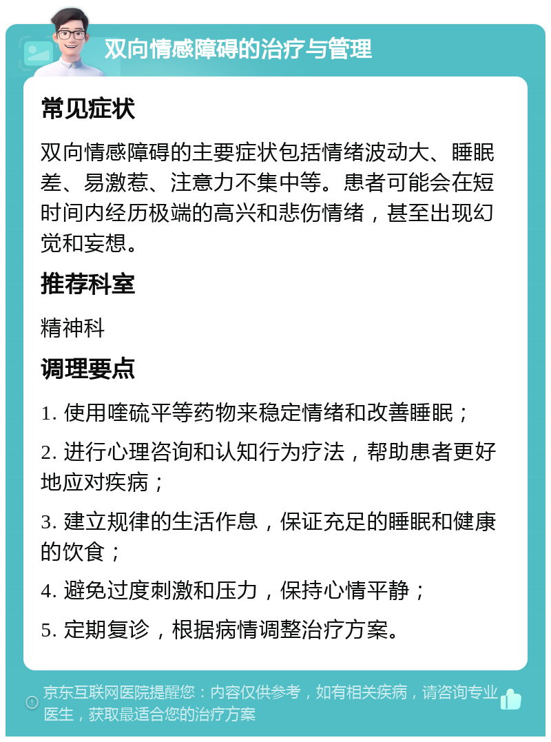 双向情感障碍的治疗与管理 常见症状 双向情感障碍的主要症状包括情绪波动大、睡眠差、易激惹、注意力不集中等。患者可能会在短时间内经历极端的高兴和悲伤情绪，甚至出现幻觉和妄想。 推荐科室 精神科 调理要点 1. 使用喹硫平等药物来稳定情绪和改善睡眠； 2. 进行心理咨询和认知行为疗法，帮助患者更好地应对疾病； 3. 建立规律的生活作息，保证充足的睡眠和健康的饮食； 4. 避免过度刺激和压力，保持心情平静； 5. 定期复诊，根据病情调整治疗方案。