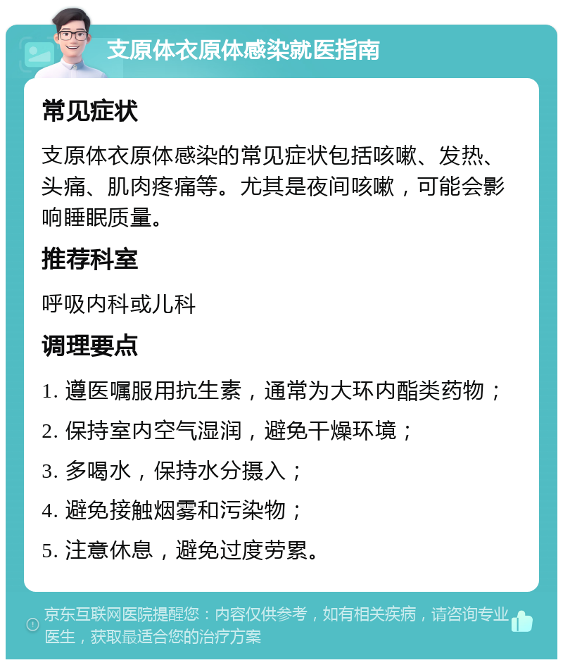 支原体衣原体感染就医指南 常见症状 支原体衣原体感染的常见症状包括咳嗽、发热、头痛、肌肉疼痛等。尤其是夜间咳嗽，可能会影响睡眠质量。 推荐科室 呼吸内科或儿科 调理要点 1. 遵医嘱服用抗生素，通常为大环内酯类药物； 2. 保持室内空气湿润，避免干燥环境； 3. 多喝水，保持水分摄入； 4. 避免接触烟雾和污染物； 5. 注意休息，避免过度劳累。