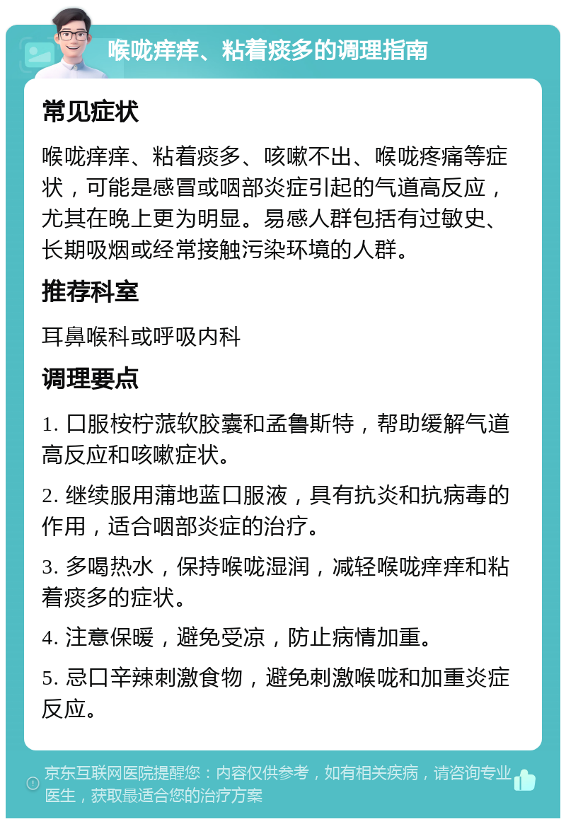 喉咙痒痒、粘着痰多的调理指南 常见症状 喉咙痒痒、粘着痰多、咳嗽不出、喉咙疼痛等症状，可能是感冒或咽部炎症引起的气道高反应，尤其在晚上更为明显。易感人群包括有过敏史、长期吸烟或经常接触污染环境的人群。 推荐科室 耳鼻喉科或呼吸内科 调理要点 1. 口服桉柠蒎软胶囊和孟鲁斯特，帮助缓解气道高反应和咳嗽症状。 2. 继续服用蒲地蓝口服液，具有抗炎和抗病毒的作用，适合咽部炎症的治疗。 3. 多喝热水，保持喉咙湿润，减轻喉咙痒痒和粘着痰多的症状。 4. 注意保暖，避免受凉，防止病情加重。 5. 忌口辛辣刺激食物，避免刺激喉咙和加重炎症反应。