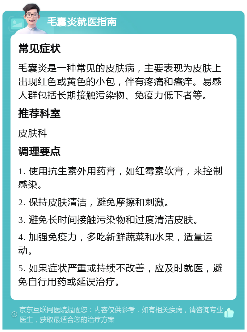 毛囊炎就医指南 常见症状 毛囊炎是一种常见的皮肤病，主要表现为皮肤上出现红色或黄色的小包，伴有疼痛和瘙痒。易感人群包括长期接触污染物、免疫力低下者等。 推荐科室 皮肤科 调理要点 1. 使用抗生素外用药膏，如红霉素软膏，来控制感染。 2. 保持皮肤清洁，避免摩擦和刺激。 3. 避免长时间接触污染物和过度清洁皮肤。 4. 加强免疫力，多吃新鲜蔬菜和水果，适量运动。 5. 如果症状严重或持续不改善，应及时就医，避免自行用药或延误治疗。