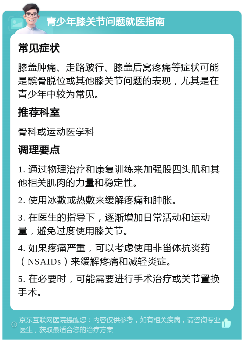 青少年膝关节问题就医指南 常见症状 膝盖肿痛、走路跛行、膝盖后窝疼痛等症状可能是髌骨脱位或其他膝关节问题的表现，尤其是在青少年中较为常见。 推荐科室 骨科或运动医学科 调理要点 1. 通过物理治疗和康复训练来加强股四头肌和其他相关肌肉的力量和稳定性。 2. 使用冰敷或热敷来缓解疼痛和肿胀。 3. 在医生的指导下，逐渐增加日常活动和运动量，避免过度使用膝关节。 4. 如果疼痛严重，可以考虑使用非甾体抗炎药（NSAIDs）来缓解疼痛和减轻炎症。 5. 在必要时，可能需要进行手术治疗或关节置换手术。