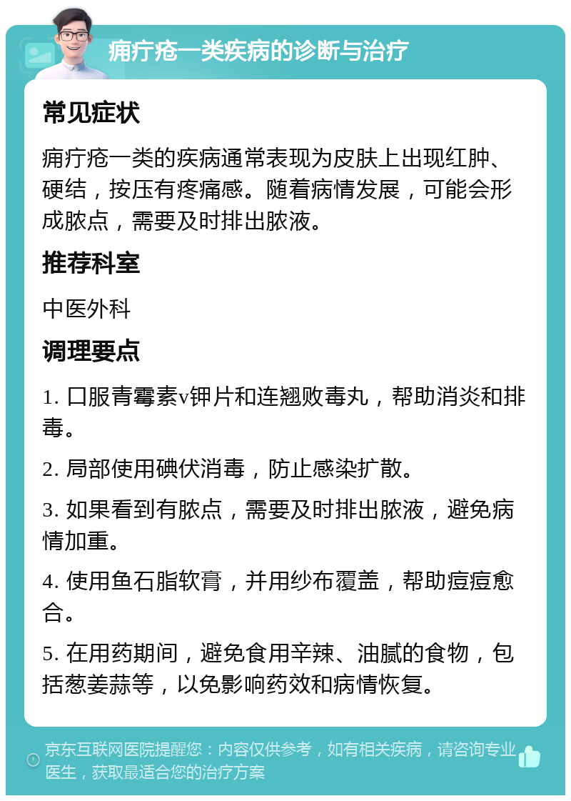 痈疔疮一类疾病的诊断与治疗 常见症状 痈疔疮一类的疾病通常表现为皮肤上出现红肿、硬结，按压有疼痛感。随着病情发展，可能会形成脓点，需要及时排出脓液。 推荐科室 中医外科 调理要点 1. 口服青霉素v钾片和连翘败毒丸，帮助消炎和排毒。 2. 局部使用碘伏消毒，防止感染扩散。 3. 如果看到有脓点，需要及时排出脓液，避免病情加重。 4. 使用鱼石脂软膏，并用纱布覆盖，帮助痘痘愈合。 5. 在用药期间，避免食用辛辣、油腻的食物，包括葱姜蒜等，以免影响药效和病情恢复。