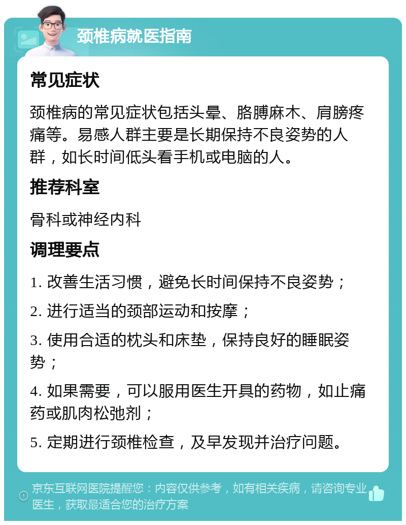 颈椎病就医指南 常见症状 颈椎病的常见症状包括头晕、胳膊麻木、肩膀疼痛等。易感人群主要是长期保持不良姿势的人群，如长时间低头看手机或电脑的人。 推荐科室 骨科或神经内科 调理要点 1. 改善生活习惯，避免长时间保持不良姿势； 2. 进行适当的颈部运动和按摩； 3. 使用合适的枕头和床垫，保持良好的睡眠姿势； 4. 如果需要，可以服用医生开具的药物，如止痛药或肌肉松弛剂； 5. 定期进行颈椎检查，及早发现并治疗问题。