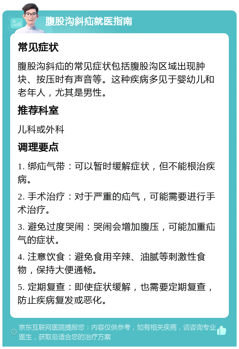 腹股沟斜疝就医指南 常见症状 腹股沟斜疝的常见症状包括腹股沟区域出现肿块、按压时有声音等。这种疾病多见于婴幼儿和老年人，尤其是男性。 推荐科室 儿科或外科 调理要点 1. 绑疝气带：可以暂时缓解症状，但不能根治疾病。 2. 手术治疗：对于严重的疝气，可能需要进行手术治疗。 3. 避免过度哭闹：哭闹会增加腹压，可能加重疝气的症状。 4. 注意饮食：避免食用辛辣、油腻等刺激性食物，保持大便通畅。 5. 定期复查：即使症状缓解，也需要定期复查，防止疾病复发或恶化。