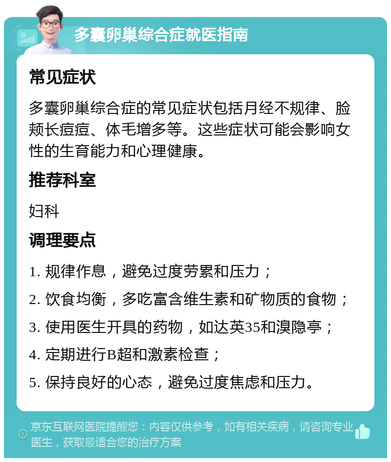 多囊卵巢综合症就医指南 常见症状 多囊卵巢综合症的常见症状包括月经不规律、脸颊长痘痘、体毛增多等。这些症状可能会影响女性的生育能力和心理健康。 推荐科室 妇科 调理要点 1. 规律作息，避免过度劳累和压力； 2. 饮食均衡，多吃富含维生素和矿物质的食物； 3. 使用医生开具的药物，如达英35和溴隐亭； 4. 定期进行B超和激素检查； 5. 保持良好的心态，避免过度焦虑和压力。