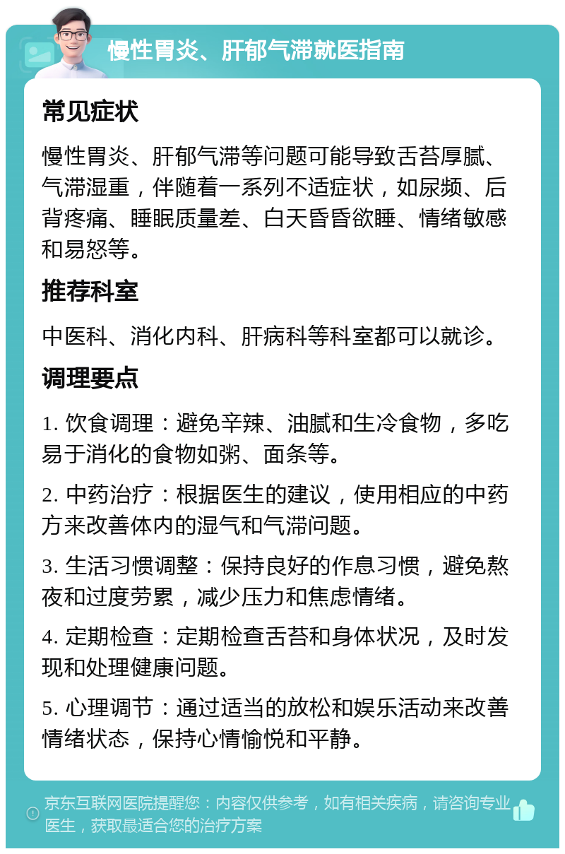 慢性胃炎、肝郁气滞就医指南 常见症状 慢性胃炎、肝郁气滞等问题可能导致舌苔厚腻、气滞湿重，伴随着一系列不适症状，如尿频、后背疼痛、睡眠质量差、白天昏昏欲睡、情绪敏感和易怒等。 推荐科室 中医科、消化内科、肝病科等科室都可以就诊。 调理要点 1. 饮食调理：避免辛辣、油腻和生冷食物，多吃易于消化的食物如粥、面条等。 2. 中药治疗：根据医生的建议，使用相应的中药方来改善体内的湿气和气滞问题。 3. 生活习惯调整：保持良好的作息习惯，避免熬夜和过度劳累，减少压力和焦虑情绪。 4. 定期检查：定期检查舌苔和身体状况，及时发现和处理健康问题。 5. 心理调节：通过适当的放松和娱乐活动来改善情绪状态，保持心情愉悦和平静。