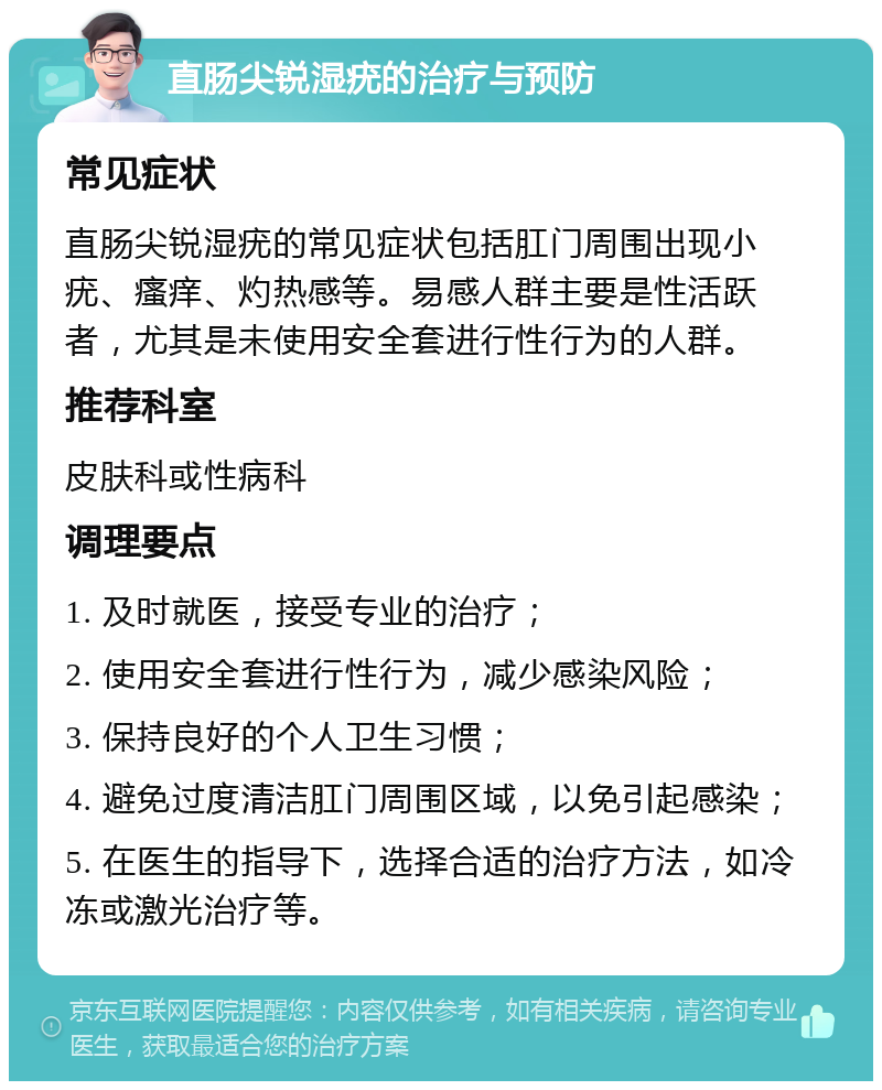 直肠尖锐湿疣的治疗与预防 常见症状 直肠尖锐湿疣的常见症状包括肛门周围出现小疣、瘙痒、灼热感等。易感人群主要是性活跃者，尤其是未使用安全套进行性行为的人群。 推荐科室 皮肤科或性病科 调理要点 1. 及时就医，接受专业的治疗； 2. 使用安全套进行性行为，减少感染风险； 3. 保持良好的个人卫生习惯； 4. 避免过度清洁肛门周围区域，以免引起感染； 5. 在医生的指导下，选择合适的治疗方法，如冷冻或激光治疗等。