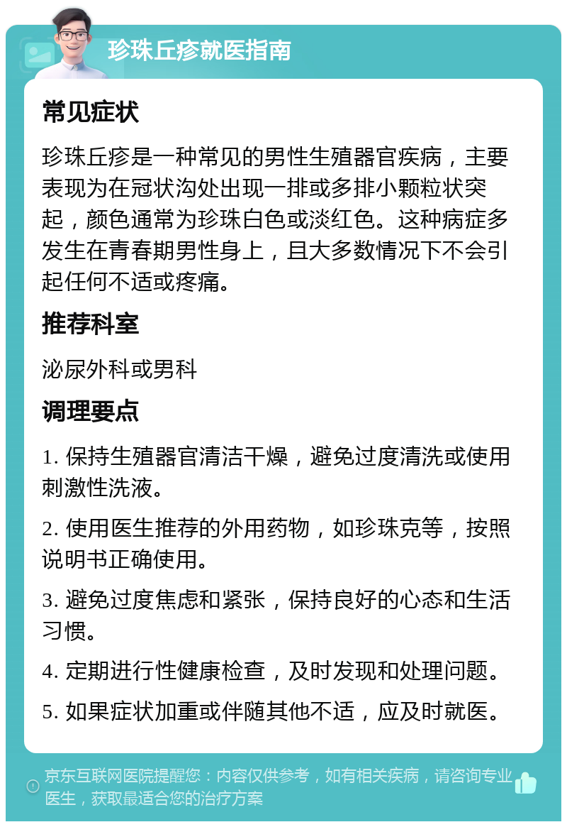 珍珠丘疹就医指南 常见症状 珍珠丘疹是一种常见的男性生殖器官疾病，主要表现为在冠状沟处出现一排或多排小颗粒状突起，颜色通常为珍珠白色或淡红色。这种病症多发生在青春期男性身上，且大多数情况下不会引起任何不适或疼痛。 推荐科室 泌尿外科或男科 调理要点 1. 保持生殖器官清洁干燥，避免过度清洗或使用刺激性洗液。 2. 使用医生推荐的外用药物，如珍珠克等，按照说明书正确使用。 3. 避免过度焦虑和紧张，保持良好的心态和生活习惯。 4. 定期进行性健康检查，及时发现和处理问题。 5. 如果症状加重或伴随其他不适，应及时就医。