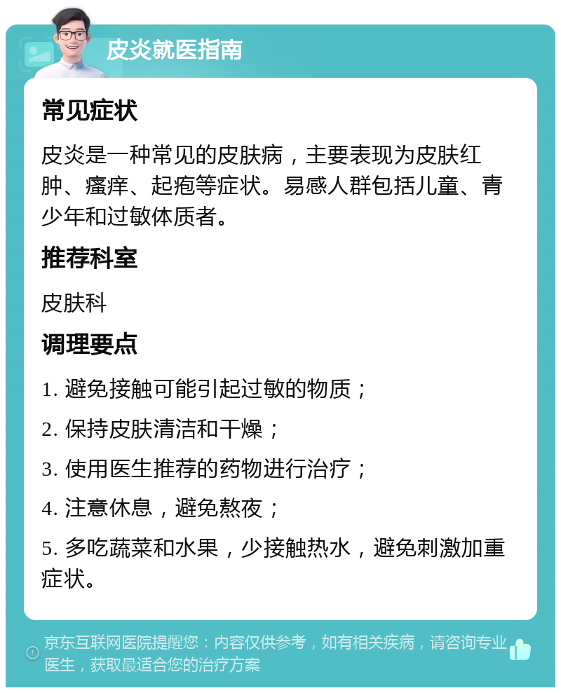 皮炎就医指南 常见症状 皮炎是一种常见的皮肤病，主要表现为皮肤红肿、瘙痒、起疱等症状。易感人群包括儿童、青少年和过敏体质者。 推荐科室 皮肤科 调理要点 1. 避免接触可能引起过敏的物质； 2. 保持皮肤清洁和干燥； 3. 使用医生推荐的药物进行治疗； 4. 注意休息，避免熬夜； 5. 多吃蔬菜和水果，少接触热水，避免刺激加重症状。