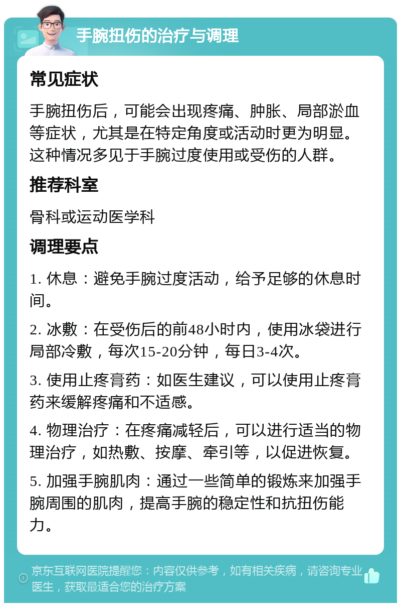 手腕扭伤的治疗与调理 常见症状 手腕扭伤后，可能会出现疼痛、肿胀、局部淤血等症状，尤其是在特定角度或活动时更为明显。这种情况多见于手腕过度使用或受伤的人群。 推荐科室 骨科或运动医学科 调理要点 1. 休息：避免手腕过度活动，给予足够的休息时间。 2. 冰敷：在受伤后的前48小时内，使用冰袋进行局部冷敷，每次15-20分钟，每日3-4次。 3. 使用止疼膏药：如医生建议，可以使用止疼膏药来缓解疼痛和不适感。 4. 物理治疗：在疼痛减轻后，可以进行适当的物理治疗，如热敷、按摩、牵引等，以促进恢复。 5. 加强手腕肌肉：通过一些简单的锻炼来加强手腕周围的肌肉，提高手腕的稳定性和抗扭伤能力。