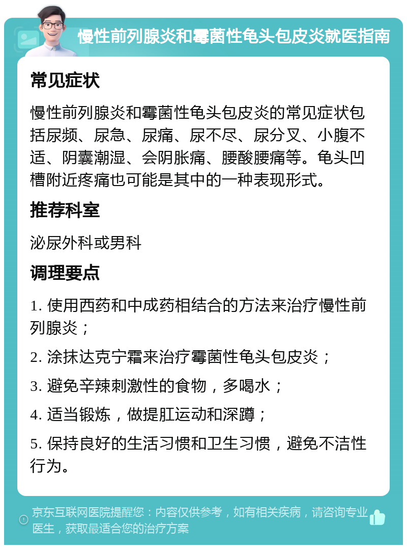 慢性前列腺炎和霉菌性龟头包皮炎就医指南 常见症状 慢性前列腺炎和霉菌性龟头包皮炎的常见症状包括尿频、尿急、尿痛、尿不尽、尿分叉、小腹不适、阴囊潮湿、会阴胀痛、腰酸腰痛等。龟头凹槽附近疼痛也可能是其中的一种表现形式。 推荐科室 泌尿外科或男科 调理要点 1. 使用西药和中成药相结合的方法来治疗慢性前列腺炎； 2. 涂抹达克宁霜来治疗霉菌性龟头包皮炎； 3. 避免辛辣刺激性的食物，多喝水； 4. 适当锻炼，做提肛运动和深蹲； 5. 保持良好的生活习惯和卫生习惯，避免不洁性行为。