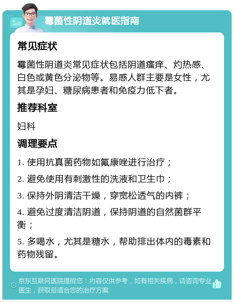 霉菌性阴道炎就医指南 常见症状 霉菌性阴道炎常见症状包括阴道瘙痒、灼热感、白色或黄色分泌物等。易感人群主要是女性，尤其是孕妇、糖尿病患者和免疫力低下者。 推荐科室 妇科 调理要点 1. 使用抗真菌药物如氟康唑进行治疗； 2. 避免使用有刺激性的洗液和卫生巾； 3. 保持外阴清洁干燥，穿宽松透气的内裤； 4. 避免过度清洁阴道，保持阴道的自然菌群平衡； 5. 多喝水，尤其是糖水，帮助排出体内的毒素和药物残留。