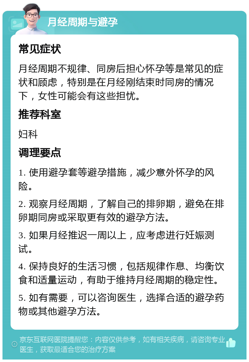 月经周期与避孕 常见症状 月经周期不规律、同房后担心怀孕等是常见的症状和顾虑，特别是在月经刚结束时同房的情况下，女性可能会有这些担忧。 推荐科室 妇科 调理要点 1. 使用避孕套等避孕措施，减少意外怀孕的风险。 2. 观察月经周期，了解自己的排卵期，避免在排卵期同房或采取更有效的避孕方法。 3. 如果月经推迟一周以上，应考虑进行妊娠测试。 4. 保持良好的生活习惯，包括规律作息、均衡饮食和适量运动，有助于维持月经周期的稳定性。 5. 如有需要，可以咨询医生，选择合适的避孕药物或其他避孕方法。