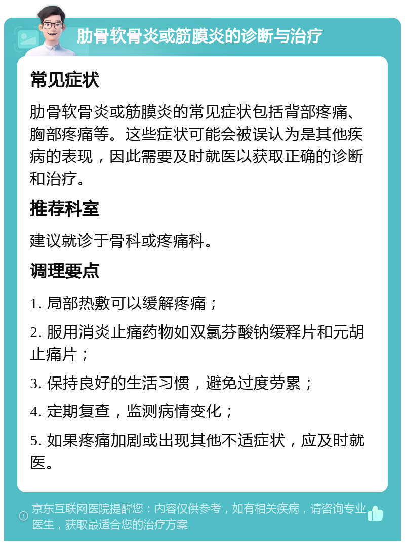 肋骨软骨炎或筋膜炎的诊断与治疗 常见症状 肋骨软骨炎或筋膜炎的常见症状包括背部疼痛、胸部疼痛等。这些症状可能会被误认为是其他疾病的表现，因此需要及时就医以获取正确的诊断和治疗。 推荐科室 建议就诊于骨科或疼痛科。 调理要点 1. 局部热敷可以缓解疼痛； 2. 服用消炎止痛药物如双氯芬酸钠缓释片和元胡止痛片； 3. 保持良好的生活习惯，避免过度劳累； 4. 定期复查，监测病情变化； 5. 如果疼痛加剧或出现其他不适症状，应及时就医。