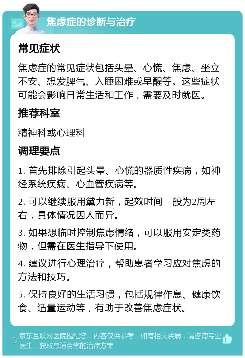 焦虑症的诊断与治疗 常见症状 焦虑症的常见症状包括头晕、心慌、焦虑、坐立不安、想发脾气、入睡困难或早醒等。这些症状可能会影响日常生活和工作，需要及时就医。 推荐科室 精神科或心理科 调理要点 1. 首先排除引起头晕、心慌的器质性疾病，如神经系统疾病、心血管疾病等。 2. 可以继续服用黛力新，起效时间一般为2周左右，具体情况因人而异。 3. 如果想临时控制焦虑情绪，可以服用安定类药物，但需在医生指导下使用。 4. 建议进行心理治疗，帮助患者学习应对焦虑的方法和技巧。 5. 保持良好的生活习惯，包括规律作息、健康饮食、适量运动等，有助于改善焦虑症状。