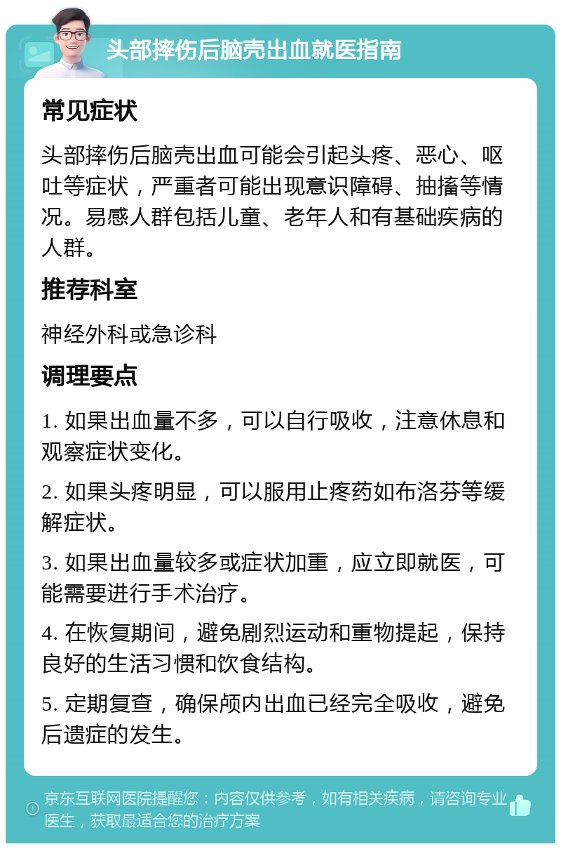 头部摔伤后脑壳出血就医指南 常见症状 头部摔伤后脑壳出血可能会引起头疼、恶心、呕吐等症状，严重者可能出现意识障碍、抽搐等情况。易感人群包括儿童、老年人和有基础疾病的人群。 推荐科室 神经外科或急诊科 调理要点 1. 如果出血量不多，可以自行吸收，注意休息和观察症状变化。 2. 如果头疼明显，可以服用止疼药如布洛芬等缓解症状。 3. 如果出血量较多或症状加重，应立即就医，可能需要进行手术治疗。 4. 在恢复期间，避免剧烈运动和重物提起，保持良好的生活习惯和饮食结构。 5. 定期复查，确保颅内出血已经完全吸收，避免后遗症的发生。