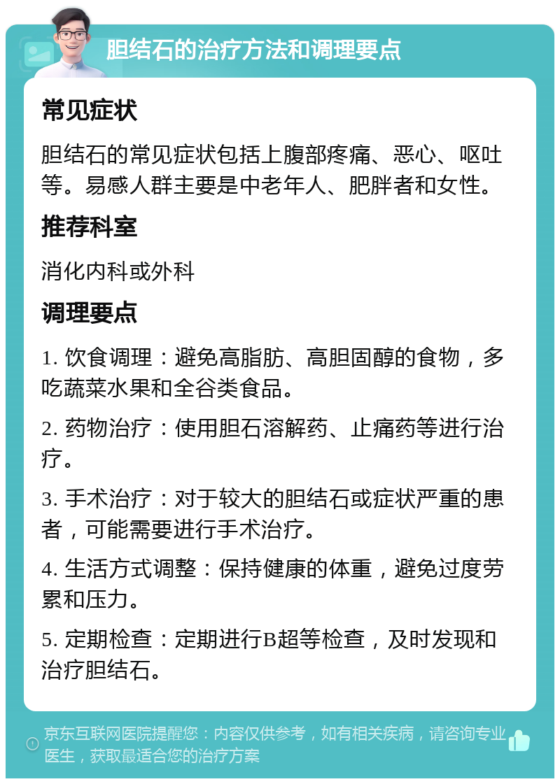 胆结石的治疗方法和调理要点 常见症状 胆结石的常见症状包括上腹部疼痛、恶心、呕吐等。易感人群主要是中老年人、肥胖者和女性。 推荐科室 消化内科或外科 调理要点 1. 饮食调理：避免高脂肪、高胆固醇的食物，多吃蔬菜水果和全谷类食品。 2. 药物治疗：使用胆石溶解药、止痛药等进行治疗。 3. 手术治疗：对于较大的胆结石或症状严重的患者，可能需要进行手术治疗。 4. 生活方式调整：保持健康的体重，避免过度劳累和压力。 5. 定期检查：定期进行B超等检查，及时发现和治疗胆结石。