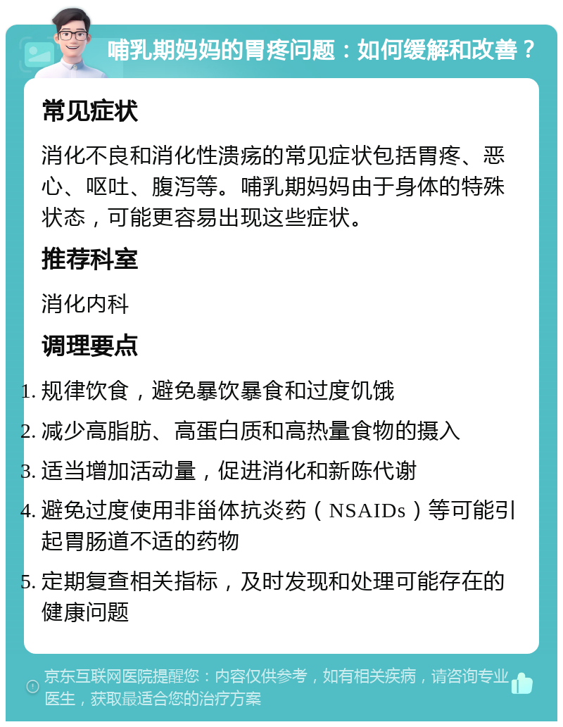 哺乳期妈妈的胃疼问题：如何缓解和改善？ 常见症状 消化不良和消化性溃疡的常见症状包括胃疼、恶心、呕吐、腹泻等。哺乳期妈妈由于身体的特殊状态，可能更容易出现这些症状。 推荐科室 消化内科 调理要点 规律饮食，避免暴饮暴食和过度饥饿 减少高脂肪、高蛋白质和高热量食物的摄入 适当增加活动量，促进消化和新陈代谢 避免过度使用非甾体抗炎药（NSAIDs）等可能引起胃肠道不适的药物 定期复查相关指标，及时发现和处理可能存在的健康问题