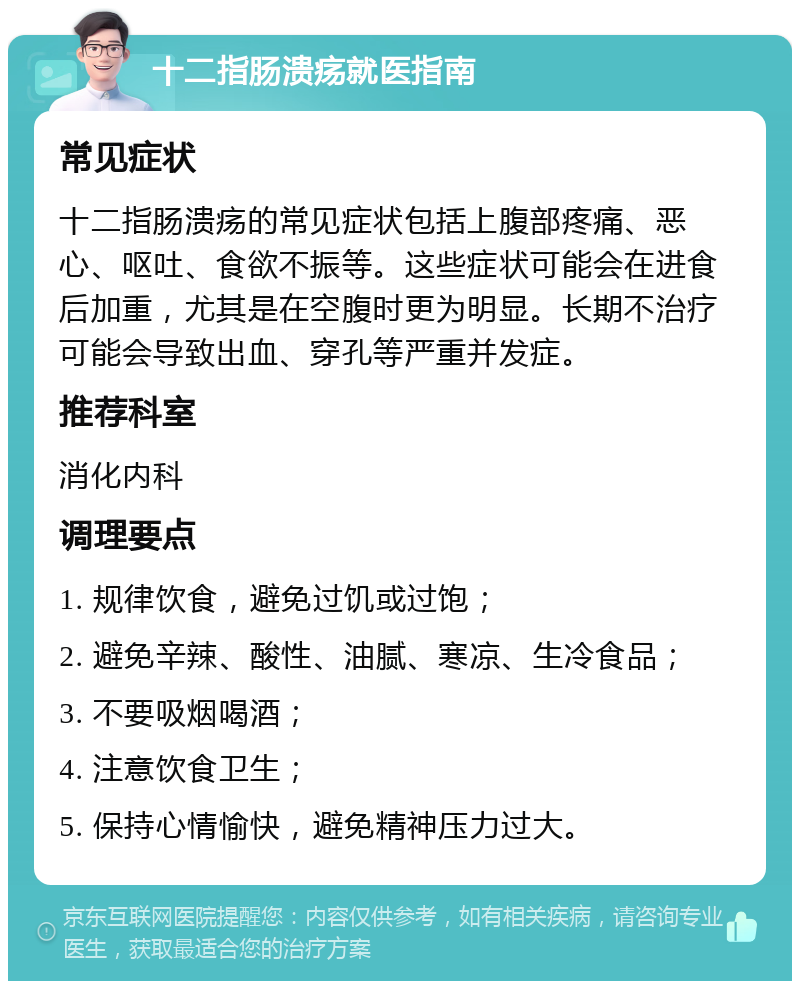 十二指肠溃疡就医指南 常见症状 十二指肠溃疡的常见症状包括上腹部疼痛、恶心、呕吐、食欲不振等。这些症状可能会在进食后加重，尤其是在空腹时更为明显。长期不治疗可能会导致出血、穿孔等严重并发症。 推荐科室 消化内科 调理要点 1. 规律饮食，避免过饥或过饱； 2. 避免辛辣、酸性、油腻、寒凉、生冷食品； 3. 不要吸烟喝酒； 4. 注意饮食卫生； 5. 保持心情愉快，避免精神压力过大。