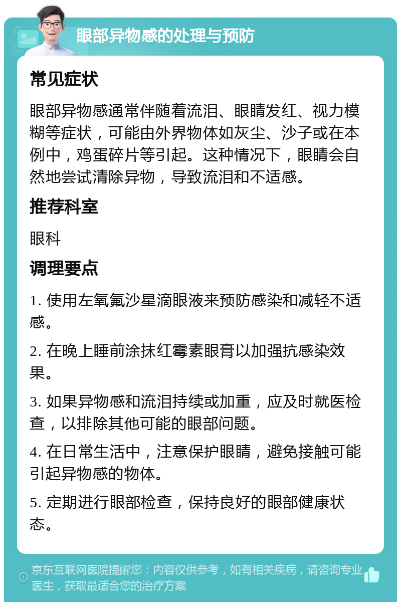 眼部异物感的处理与预防 常见症状 眼部异物感通常伴随着流泪、眼睛发红、视力模糊等症状，可能由外界物体如灰尘、沙子或在本例中，鸡蛋碎片等引起。这种情况下，眼睛会自然地尝试清除异物，导致流泪和不适感。 推荐科室 眼科 调理要点 1. 使用左氧氟沙星滴眼液来预防感染和减轻不适感。 2. 在晚上睡前涂抹红霉素眼膏以加强抗感染效果。 3. 如果异物感和流泪持续或加重，应及时就医检查，以排除其他可能的眼部问题。 4. 在日常生活中，注意保护眼睛，避免接触可能引起异物感的物体。 5. 定期进行眼部检查，保持良好的眼部健康状态。