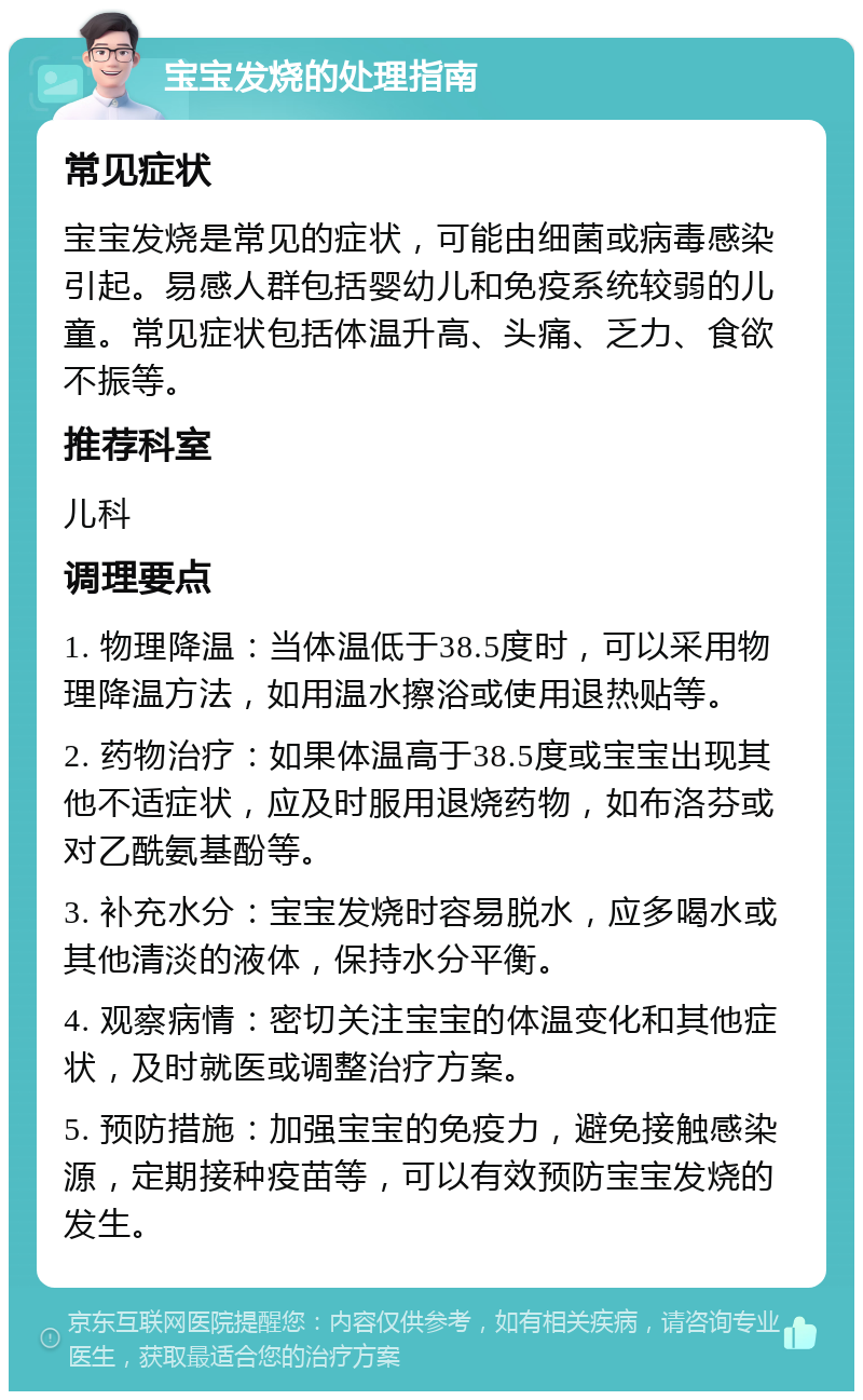 宝宝发烧的处理指南 常见症状 宝宝发烧是常见的症状，可能由细菌或病毒感染引起。易感人群包括婴幼儿和免疫系统较弱的儿童。常见症状包括体温升高、头痛、乏力、食欲不振等。 推荐科室 儿科 调理要点 1. 物理降温：当体温低于38.5度时，可以采用物理降温方法，如用温水擦浴或使用退热贴等。 2. 药物治疗：如果体温高于38.5度或宝宝出现其他不适症状，应及时服用退烧药物，如布洛芬或对乙酰氨基酚等。 3. 补充水分：宝宝发烧时容易脱水，应多喝水或其他清淡的液体，保持水分平衡。 4. 观察病情：密切关注宝宝的体温变化和其他症状，及时就医或调整治疗方案。 5. 预防措施：加强宝宝的免疫力，避免接触感染源，定期接种疫苗等，可以有效预防宝宝发烧的发生。