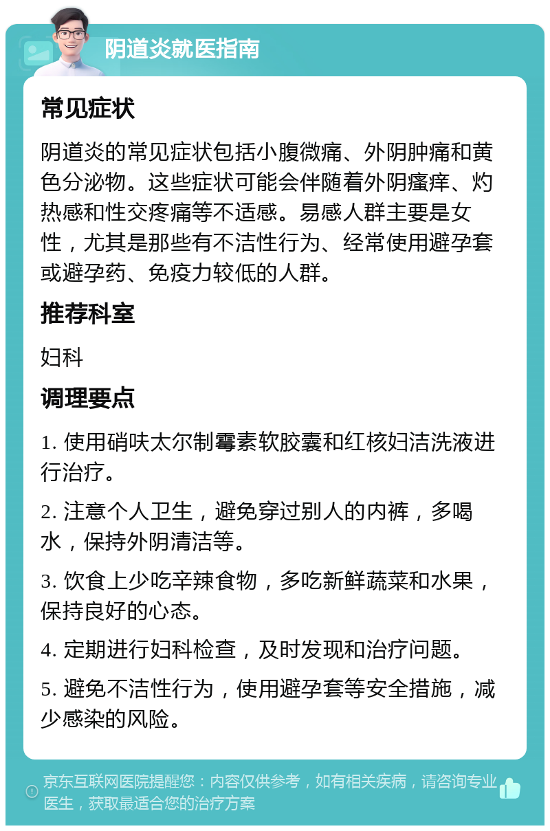 阴道炎就医指南 常见症状 阴道炎的常见症状包括小腹微痛、外阴肿痛和黄色分泌物。这些症状可能会伴随着外阴瘙痒、灼热感和性交疼痛等不适感。易感人群主要是女性，尤其是那些有不洁性行为、经常使用避孕套或避孕药、免疫力较低的人群。 推荐科室 妇科 调理要点 1. 使用硝呋太尔制霉素软胶囊和红核妇洁洗液进行治疗。 2. 注意个人卫生，避免穿过别人的内裤，多喝水，保持外阴清洁等。 3. 饮食上少吃辛辣食物，多吃新鲜蔬菜和水果，保持良好的心态。 4. 定期进行妇科检查，及时发现和治疗问题。 5. 避免不洁性行为，使用避孕套等安全措施，减少感染的风险。