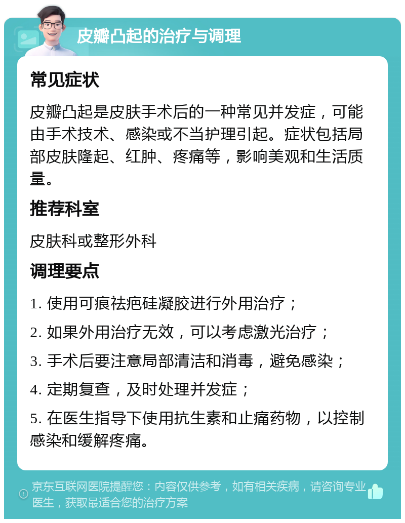 皮瓣凸起的治疗与调理 常见症状 皮瓣凸起是皮肤手术后的一种常见并发症，可能由手术技术、感染或不当护理引起。症状包括局部皮肤隆起、红肿、疼痛等，影响美观和生活质量。 推荐科室 皮肤科或整形外科 调理要点 1. 使用可痕祛疤硅凝胶进行外用治疗； 2. 如果外用治疗无效，可以考虑激光治疗； 3. 手术后要注意局部清洁和消毒，避免感染； 4. 定期复查，及时处理并发症； 5. 在医生指导下使用抗生素和止痛药物，以控制感染和缓解疼痛。