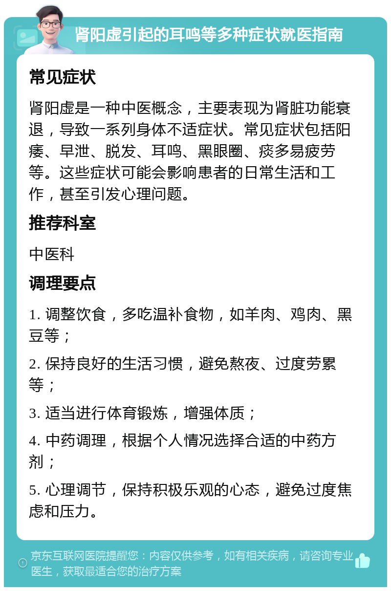 肾阳虚引起的耳鸣等多种症状就医指南 常见症状 肾阳虚是一种中医概念，主要表现为肾脏功能衰退，导致一系列身体不适症状。常见症状包括阳痿、早泄、脱发、耳鸣、黑眼圈、痰多易疲劳等。这些症状可能会影响患者的日常生活和工作，甚至引发心理问题。 推荐科室 中医科 调理要点 1. 调整饮食，多吃温补食物，如羊肉、鸡肉、黑豆等； 2. 保持良好的生活习惯，避免熬夜、过度劳累等； 3. 适当进行体育锻炼，增强体质； 4. 中药调理，根据个人情况选择合适的中药方剂； 5. 心理调节，保持积极乐观的心态，避免过度焦虑和压力。