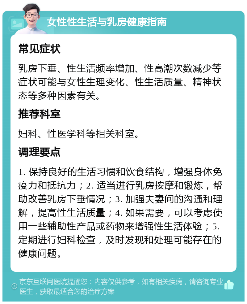 女性性生活与乳房健康指南 常见症状 乳房下垂、性生活频率增加、性高潮次数减少等症状可能与女性生理变化、性生活质量、精神状态等多种因素有关。 推荐科室 妇科、性医学科等相关科室。 调理要点 1. 保持良好的生活习惯和饮食结构，增强身体免疫力和抵抗力；2. 适当进行乳房按摩和锻炼，帮助改善乳房下垂情况；3. 加强夫妻间的沟通和理解，提高性生活质量；4. 如果需要，可以考虑使用一些辅助性产品或药物来增强性生活体验；5. 定期进行妇科检查，及时发现和处理可能存在的健康问题。