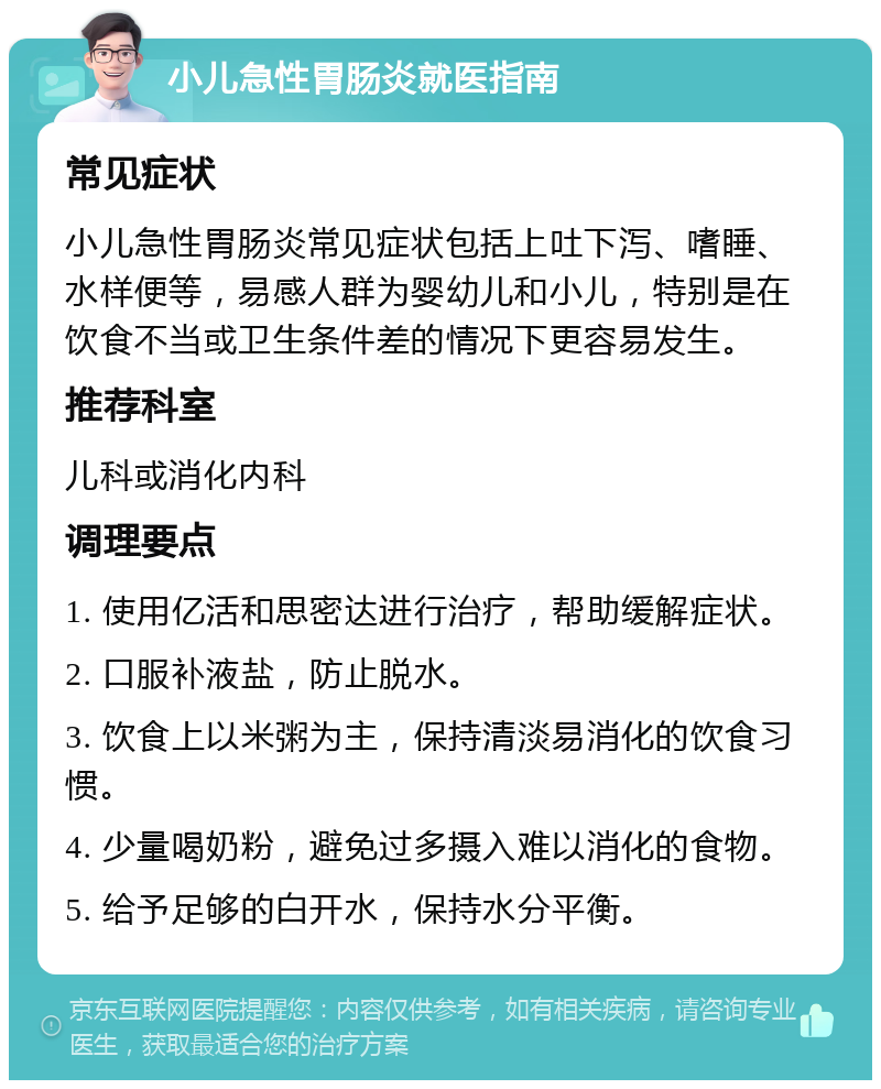 小儿急性胃肠炎就医指南 常见症状 小儿急性胃肠炎常见症状包括上吐下泻、嗜睡、水样便等，易感人群为婴幼儿和小儿，特别是在饮食不当或卫生条件差的情况下更容易发生。 推荐科室 儿科或消化内科 调理要点 1. 使用亿活和思密达进行治疗，帮助缓解症状。 2. 口服补液盐，防止脱水。 3. 饮食上以米粥为主，保持清淡易消化的饮食习惯。 4. 少量喝奶粉，避免过多摄入难以消化的食物。 5. 给予足够的白开水，保持水分平衡。