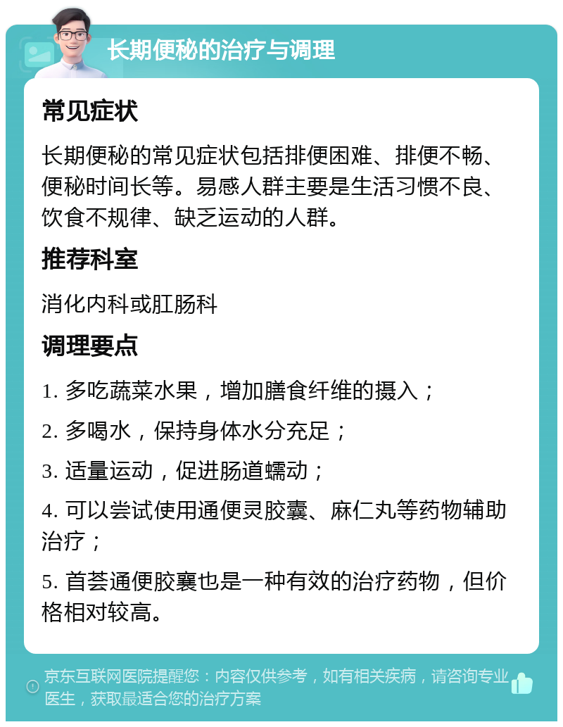 长期便秘的治疗与调理 常见症状 长期便秘的常见症状包括排便困难、排便不畅、便秘时间长等。易感人群主要是生活习惯不良、饮食不规律、缺乏运动的人群。 推荐科室 消化内科或肛肠科 调理要点 1. 多吃蔬菜水果，增加膳食纤维的摄入； 2. 多喝水，保持身体水分充足； 3. 适量运动，促进肠道蠕动； 4. 可以尝试使用通便灵胶囊、麻仁丸等药物辅助治疗； 5. 首荟通便胶襄也是一种有效的治疗药物，但价格相对较高。