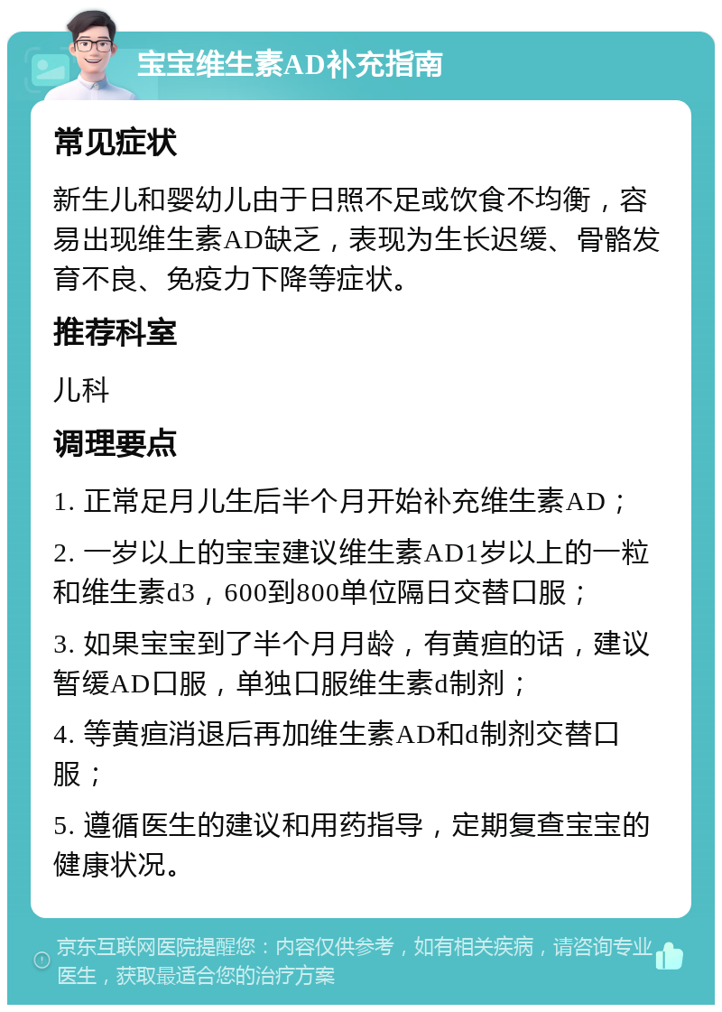 宝宝维生素AD补充指南 常见症状 新生儿和婴幼儿由于日照不足或饮食不均衡，容易出现维生素AD缺乏，表现为生长迟缓、骨骼发育不良、免疫力下降等症状。 推荐科室 儿科 调理要点 1. 正常足月儿生后半个月开始补充维生素AD； 2. 一岁以上的宝宝建议维生素AD1岁以上的一粒和维生素d3，600到800单位隔日交替口服； 3. 如果宝宝到了半个月月龄，有黄疸的话，建议暂缓AD口服，单独口服维生素d制剂； 4. 等黄疸消退后再加维生素AD和d制剂交替口服； 5. 遵循医生的建议和用药指导，定期复查宝宝的健康状况。