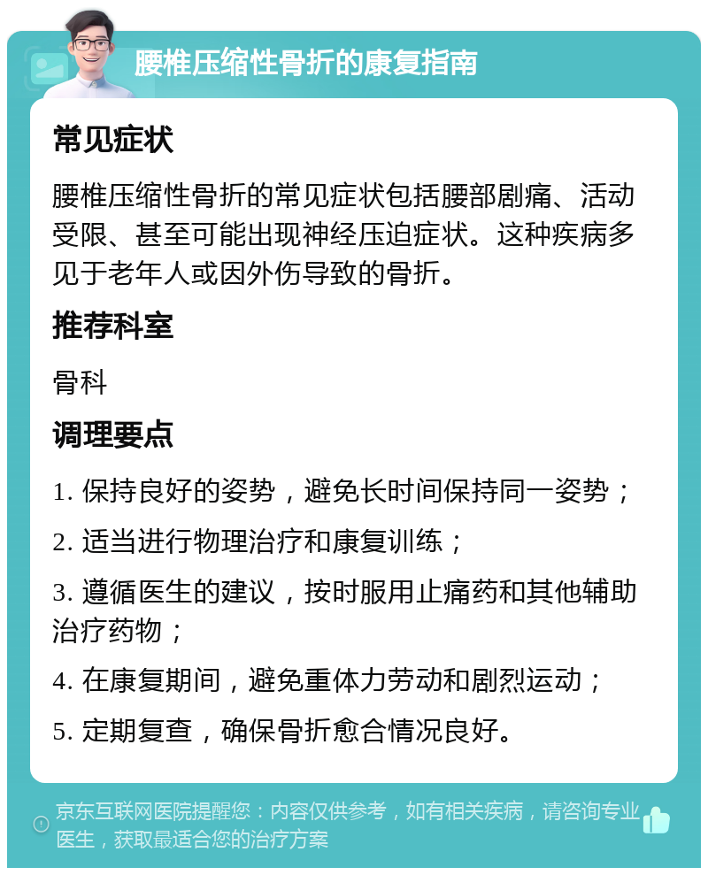 腰椎压缩性骨折的康复指南 常见症状 腰椎压缩性骨折的常见症状包括腰部剧痛、活动受限、甚至可能出现神经压迫症状。这种疾病多见于老年人或因外伤导致的骨折。 推荐科室 骨科 调理要点 1. 保持良好的姿势，避免长时间保持同一姿势； 2. 适当进行物理治疗和康复训练； 3. 遵循医生的建议，按时服用止痛药和其他辅助治疗药物； 4. 在康复期间，避免重体力劳动和剧烈运动； 5. 定期复查，确保骨折愈合情况良好。