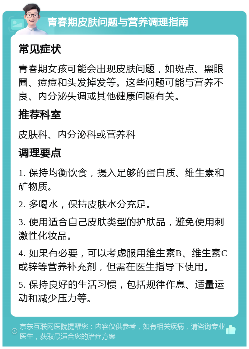 青春期皮肤问题与营养调理指南 常见症状 青春期女孩可能会出现皮肤问题，如斑点、黑眼圈、痘痘和头发掉发等。这些问题可能与营养不良、内分泌失调或其他健康问题有关。 推荐科室 皮肤科、内分泌科或营养科 调理要点 1. 保持均衡饮食，摄入足够的蛋白质、维生素和矿物质。 2. 多喝水，保持皮肤水分充足。 3. 使用适合自己皮肤类型的护肤品，避免使用刺激性化妆品。 4. 如果有必要，可以考虑服用维生素B、维生素C或锌等营养补充剂，但需在医生指导下使用。 5. 保持良好的生活习惯，包括规律作息、适量运动和减少压力等。