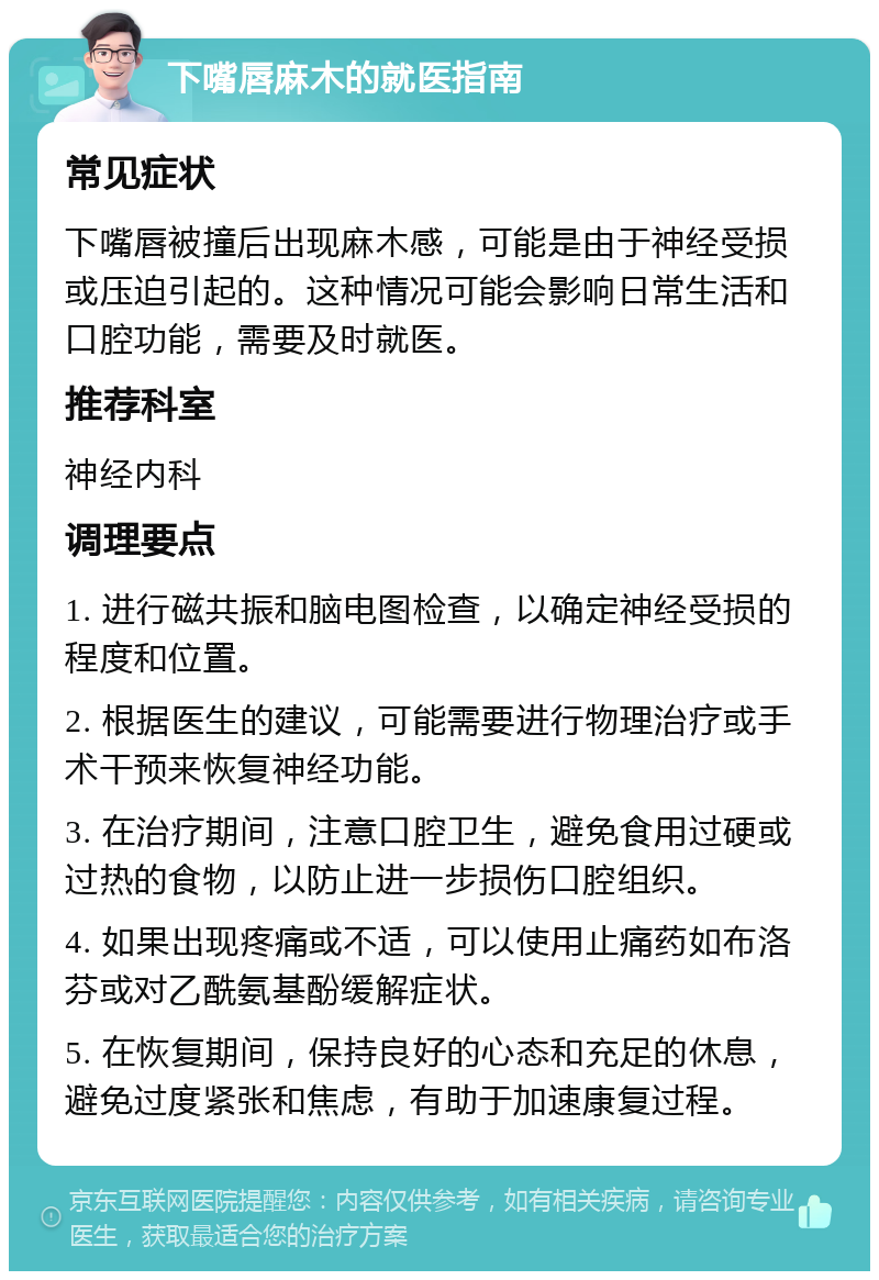 下嘴唇麻木的就医指南 常见症状 下嘴唇被撞后出现麻木感，可能是由于神经受损或压迫引起的。这种情况可能会影响日常生活和口腔功能，需要及时就医。 推荐科室 神经内科 调理要点 1. 进行磁共振和脑电图检查，以确定神经受损的程度和位置。 2. 根据医生的建议，可能需要进行物理治疗或手术干预来恢复神经功能。 3. 在治疗期间，注意口腔卫生，避免食用过硬或过热的食物，以防止进一步损伤口腔组织。 4. 如果出现疼痛或不适，可以使用止痛药如布洛芬或对乙酰氨基酚缓解症状。 5. 在恢复期间，保持良好的心态和充足的休息，避免过度紧张和焦虑，有助于加速康复过程。