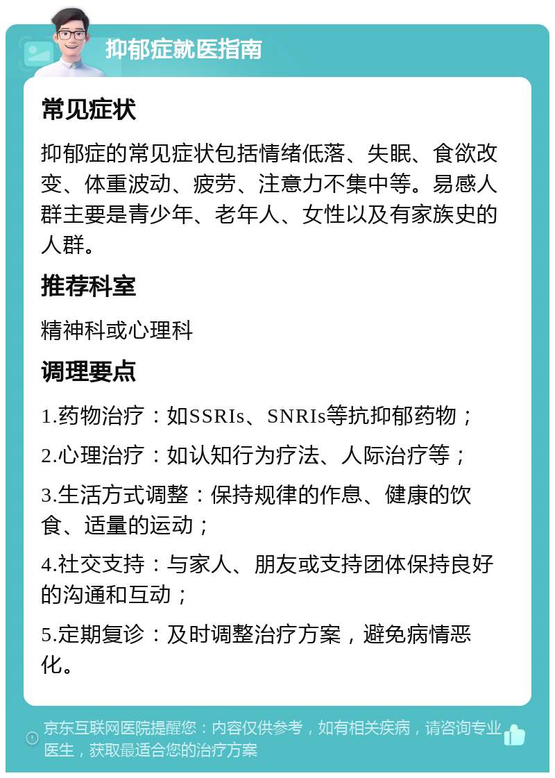 抑郁症就医指南 常见症状 抑郁症的常见症状包括情绪低落、失眠、食欲改变、体重波动、疲劳、注意力不集中等。易感人群主要是青少年、老年人、女性以及有家族史的人群。 推荐科室 精神科或心理科 调理要点 1.药物治疗：如SSRIs、SNRIs等抗抑郁药物； 2.心理治疗：如认知行为疗法、人际治疗等； 3.生活方式调整：保持规律的作息、健康的饮食、适量的运动； 4.社交支持：与家人、朋友或支持团体保持良好的沟通和互动； 5.定期复诊：及时调整治疗方案，避免病情恶化。