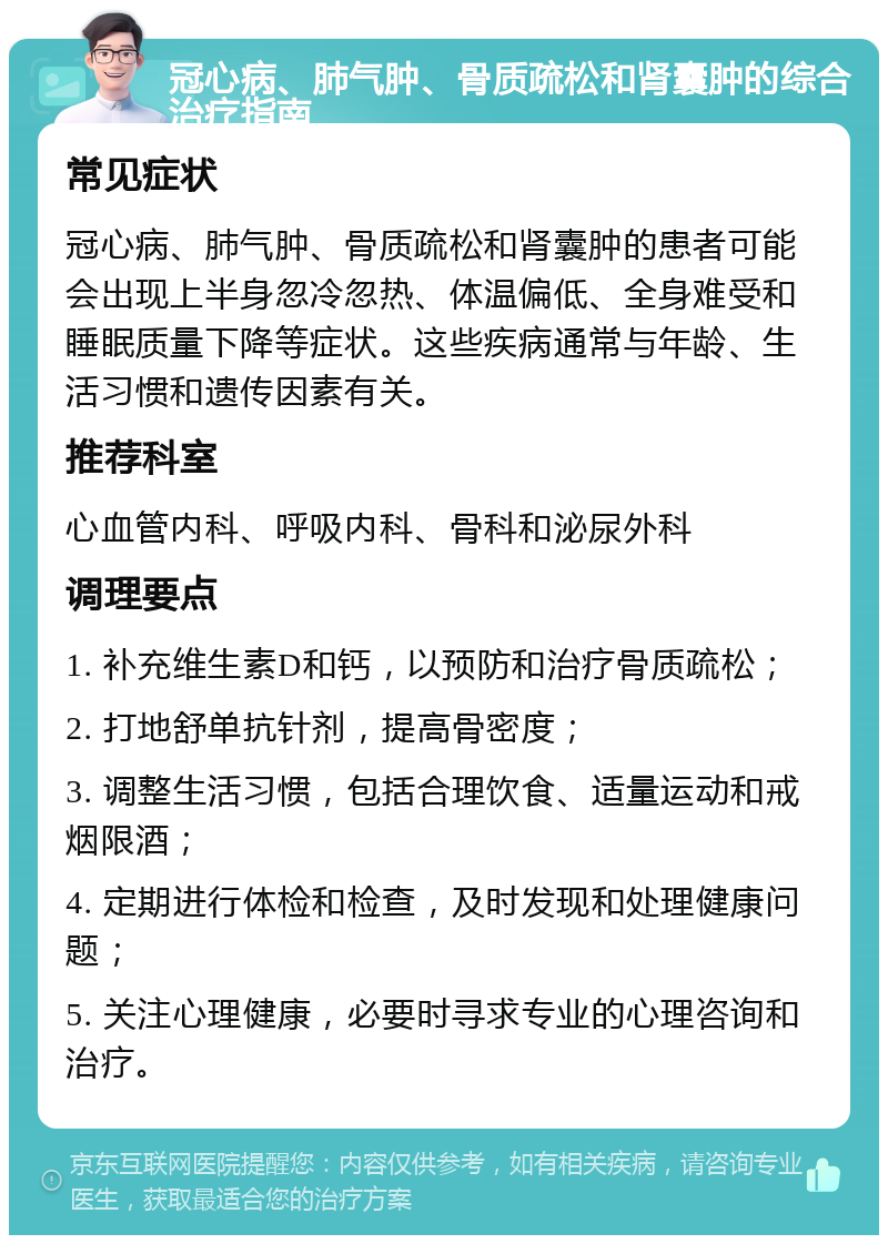 冠心病、肺气肿、骨质疏松和肾囊肿的综合治疗指南 常见症状 冠心病、肺气肿、骨质疏松和肾囊肿的患者可能会出现上半身忽冷忽热、体温偏低、全身难受和睡眠质量下降等症状。这些疾病通常与年龄、生活习惯和遗传因素有关。 推荐科室 心血管内科、呼吸内科、骨科和泌尿外科 调理要点 1. 补充维生素D和钙，以预防和治疗骨质疏松； 2. 打地舒单抗针剂，提高骨密度； 3. 调整生活习惯，包括合理饮食、适量运动和戒烟限酒； 4. 定期进行体检和检查，及时发现和处理健康问题； 5. 关注心理健康，必要时寻求专业的心理咨询和治疗。