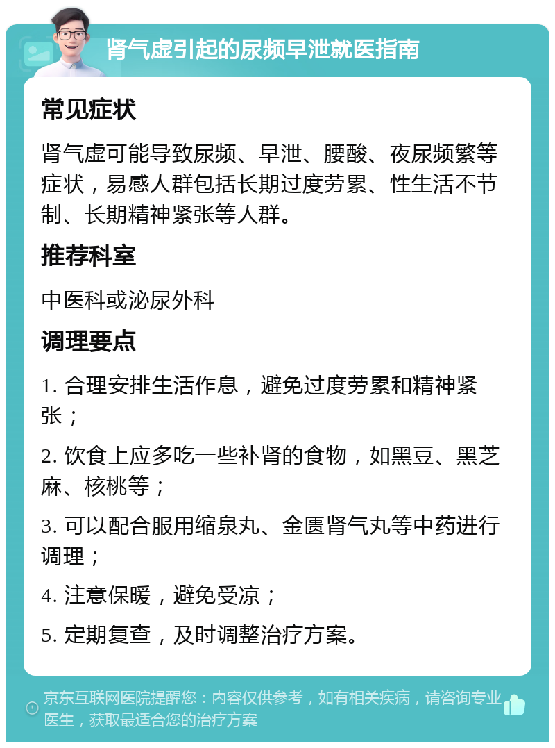 肾气虚引起的尿频早泄就医指南 常见症状 肾气虚可能导致尿频、早泄、腰酸、夜尿频繁等症状，易感人群包括长期过度劳累、性生活不节制、长期精神紧张等人群。 推荐科室 中医科或泌尿外科 调理要点 1. 合理安排生活作息，避免过度劳累和精神紧张； 2. 饮食上应多吃一些补肾的食物，如黑豆、黑芝麻、核桃等； 3. 可以配合服用缩泉丸、金匮肾气丸等中药进行调理； 4. 注意保暖，避免受凉； 5. 定期复查，及时调整治疗方案。