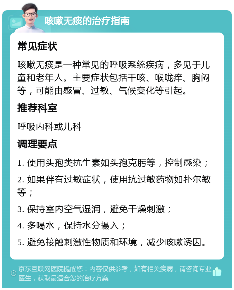 咳嗽无痰的治疗指南 常见症状 咳嗽无痰是一种常见的呼吸系统疾病，多见于儿童和老年人。主要症状包括干咳、喉咙痒、胸闷等，可能由感冒、过敏、气候变化等引起。 推荐科室 呼吸内科或儿科 调理要点 1. 使用头孢类抗生素如头孢克肟等，控制感染； 2. 如果伴有过敏症状，使用抗过敏药物如扑尔敏等； 3. 保持室内空气湿润，避免干燥刺激； 4. 多喝水，保持水分摄入； 5. 避免接触刺激性物质和环境，减少咳嗽诱因。