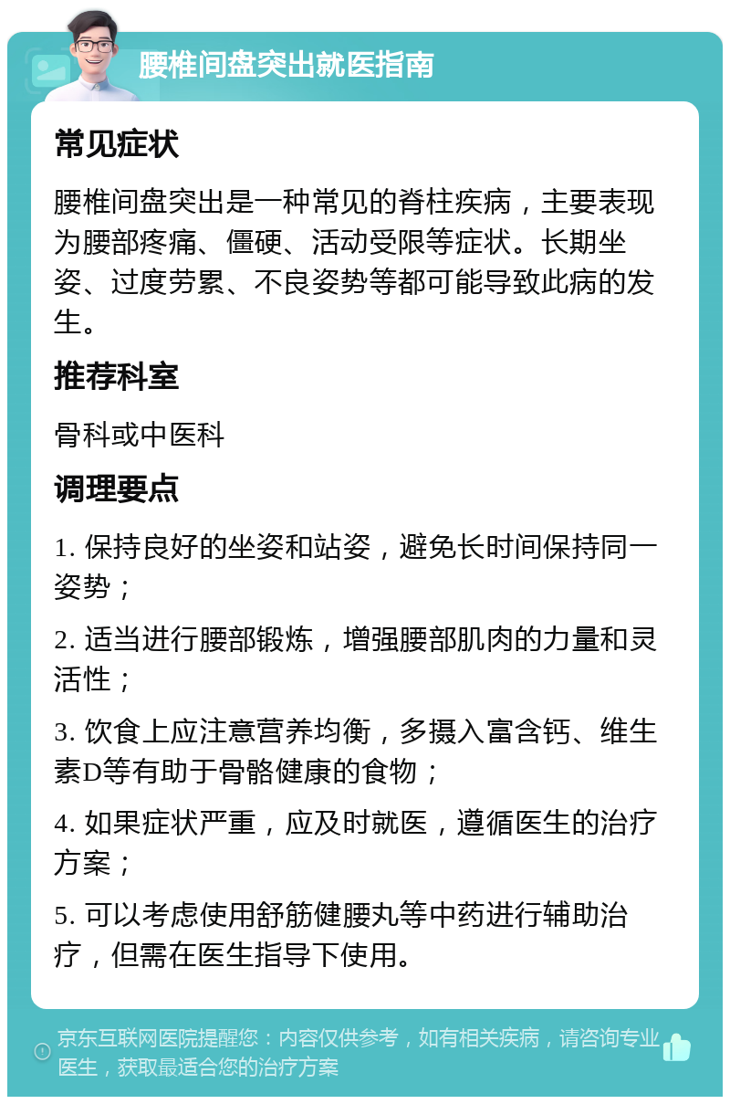 腰椎间盘突出就医指南 常见症状 腰椎间盘突出是一种常见的脊柱疾病，主要表现为腰部疼痛、僵硬、活动受限等症状。长期坐姿、过度劳累、不良姿势等都可能导致此病的发生。 推荐科室 骨科或中医科 调理要点 1. 保持良好的坐姿和站姿，避免长时间保持同一姿势； 2. 适当进行腰部锻炼，增强腰部肌肉的力量和灵活性； 3. 饮食上应注意营养均衡，多摄入富含钙、维生素D等有助于骨骼健康的食物； 4. 如果症状严重，应及时就医，遵循医生的治疗方案； 5. 可以考虑使用舒筋健腰丸等中药进行辅助治疗，但需在医生指导下使用。