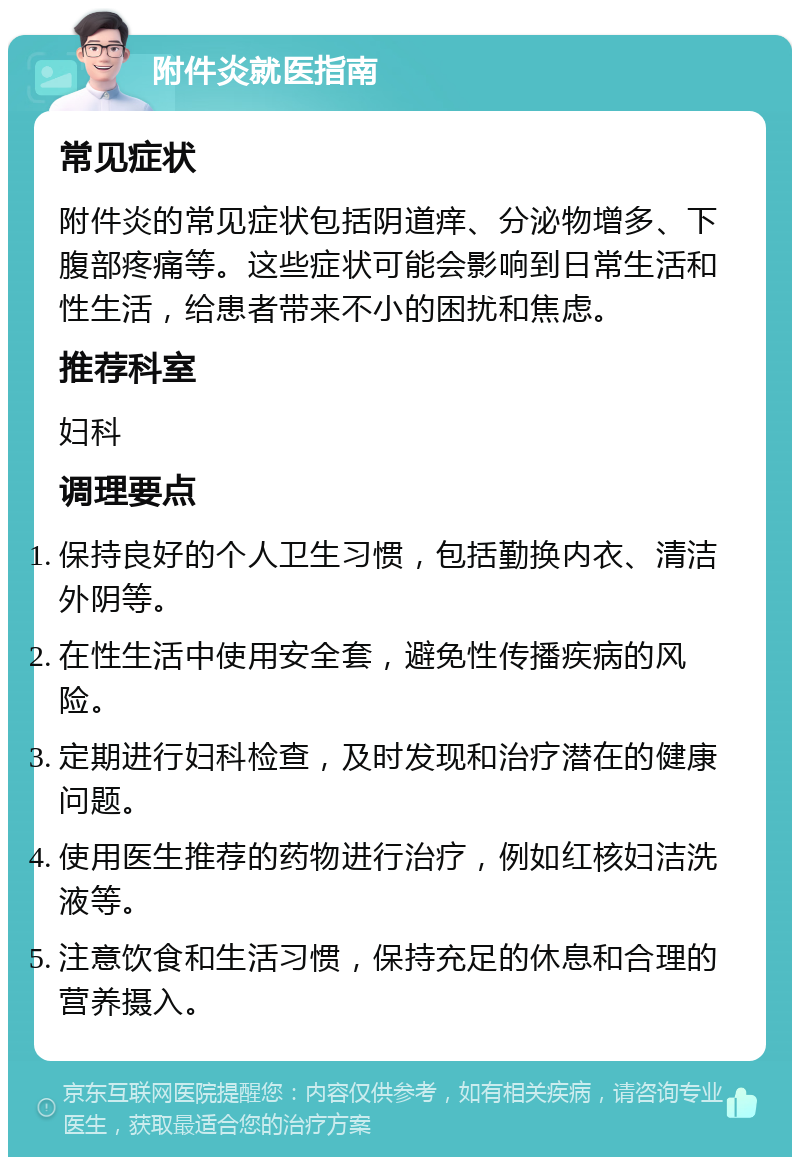 附件炎就医指南 常见症状 附件炎的常见症状包括阴道痒、分泌物增多、下腹部疼痛等。这些症状可能会影响到日常生活和性生活，给患者带来不小的困扰和焦虑。 推荐科室 妇科 调理要点 保持良好的个人卫生习惯，包括勤换内衣、清洁外阴等。 在性生活中使用安全套，避免性传播疾病的风险。 定期进行妇科检查，及时发现和治疗潜在的健康问题。 使用医生推荐的药物进行治疗，例如红核妇洁洗液等。 注意饮食和生活习惯，保持充足的休息和合理的营养摄入。