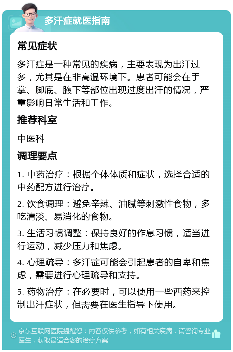 多汗症就医指南 常见症状 多汗症是一种常见的疾病，主要表现为出汗过多，尤其是在非高温环境下。患者可能会在手掌、脚底、腋下等部位出现过度出汗的情况，严重影响日常生活和工作。 推荐科室 中医科 调理要点 1. 中药治疗：根据个体体质和症状，选择合适的中药配方进行治疗。 2. 饮食调理：避免辛辣、油腻等刺激性食物，多吃清淡、易消化的食物。 3. 生活习惯调整：保持良好的作息习惯，适当进行运动，减少压力和焦虑。 4. 心理疏导：多汗症可能会引起患者的自卑和焦虑，需要进行心理疏导和支持。 5. 药物治疗：在必要时，可以使用一些西药来控制出汗症状，但需要在医生指导下使用。