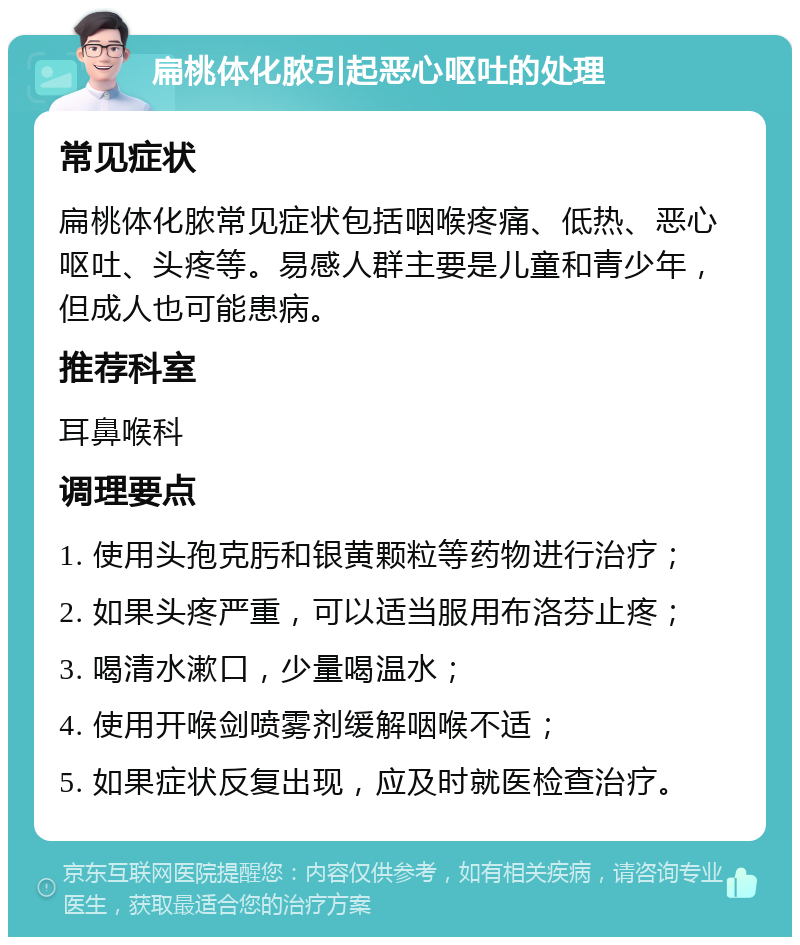 扁桃体化脓引起恶心呕吐的处理 常见症状 扁桃体化脓常见症状包括咽喉疼痛、低热、恶心呕吐、头疼等。易感人群主要是儿童和青少年，但成人也可能患病。 推荐科室 耳鼻喉科 调理要点 1. 使用头孢克肟和银黄颗粒等药物进行治疗； 2. 如果头疼严重，可以适当服用布洛芬止疼； 3. 喝清水漱口，少量喝温水； 4. 使用开喉剑喷雾剂缓解咽喉不适； 5. 如果症状反复出现，应及时就医检查治疗。