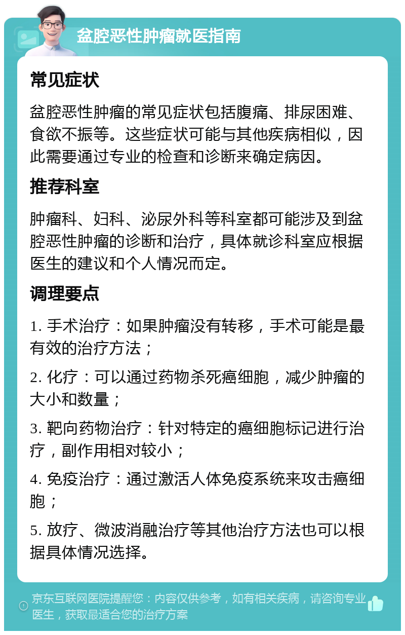 盆腔恶性肿瘤就医指南 常见症状 盆腔恶性肿瘤的常见症状包括腹痛、排尿困难、食欲不振等。这些症状可能与其他疾病相似，因此需要通过专业的检查和诊断来确定病因。 推荐科室 肿瘤科、妇科、泌尿外科等科室都可能涉及到盆腔恶性肿瘤的诊断和治疗，具体就诊科室应根据医生的建议和个人情况而定。 调理要点 1. 手术治疗：如果肿瘤没有转移，手术可能是最有效的治疗方法； 2. 化疗：可以通过药物杀死癌细胞，减少肿瘤的大小和数量； 3. 靶向药物治疗：针对特定的癌细胞标记进行治疗，副作用相对较小； 4. 免疫治疗：通过激活人体免疫系统来攻击癌细胞； 5. 放疗、微波消融治疗等其他治疗方法也可以根据具体情况选择。